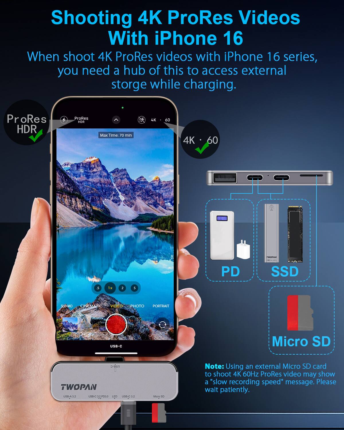 Shooting 4K ProRes Videos With iPhone 16

When shoot 4K ProRes videos with iPhone 16 series, you need a hub of this to access external storge while charging.

ProRes HDR
Max Time: 70 min
4K 60

Note: Using an external Micro SD card to shoot 4K 60Hz ProRes video may show a "slow recording speed" message. Please wait patiently.