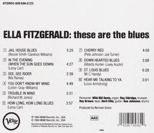 STEREO 829 536-2 DE  
ELLA FITZGERALD: these are the blues

1. JAIL HOUSE BLUES (Bessie Smith-Clarence Williams)  
   5:25

2. IN THE EVENING (WHEN THE SUN GOES DOWN) (Leroy Carr)  
   4:27

3. SEE, SEE RIDER (Ma Rainey)  
   2:39

4. YOU DON'T KNOW MY MIND (Liston-Gray-Williams)  
   4:49

5. TROUBLE IN MIND (Richard M. Jones)  
   3:31

6. HOW LONG, HOW LONG BLUES (Leroy Carr)  
   3:57

7. CHERRY RED (Pete Johnson-Joe Turner)  
   4:09

8. DOWN HEARTED BLUES (Alberta Hunter-Lovey Austin)  
   3:08

9. ST. LOUIS BLUES (W. C. Handy)  
   6:28

10. HEAR ME TALKING TO YA (Louis Armstrong)  
