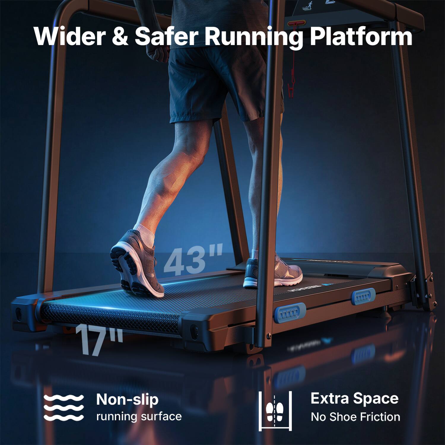 Wider & Safer Running Platform  
43" x 17"  
Non-slip running surface  
Extra Space  
No Shoe Friction