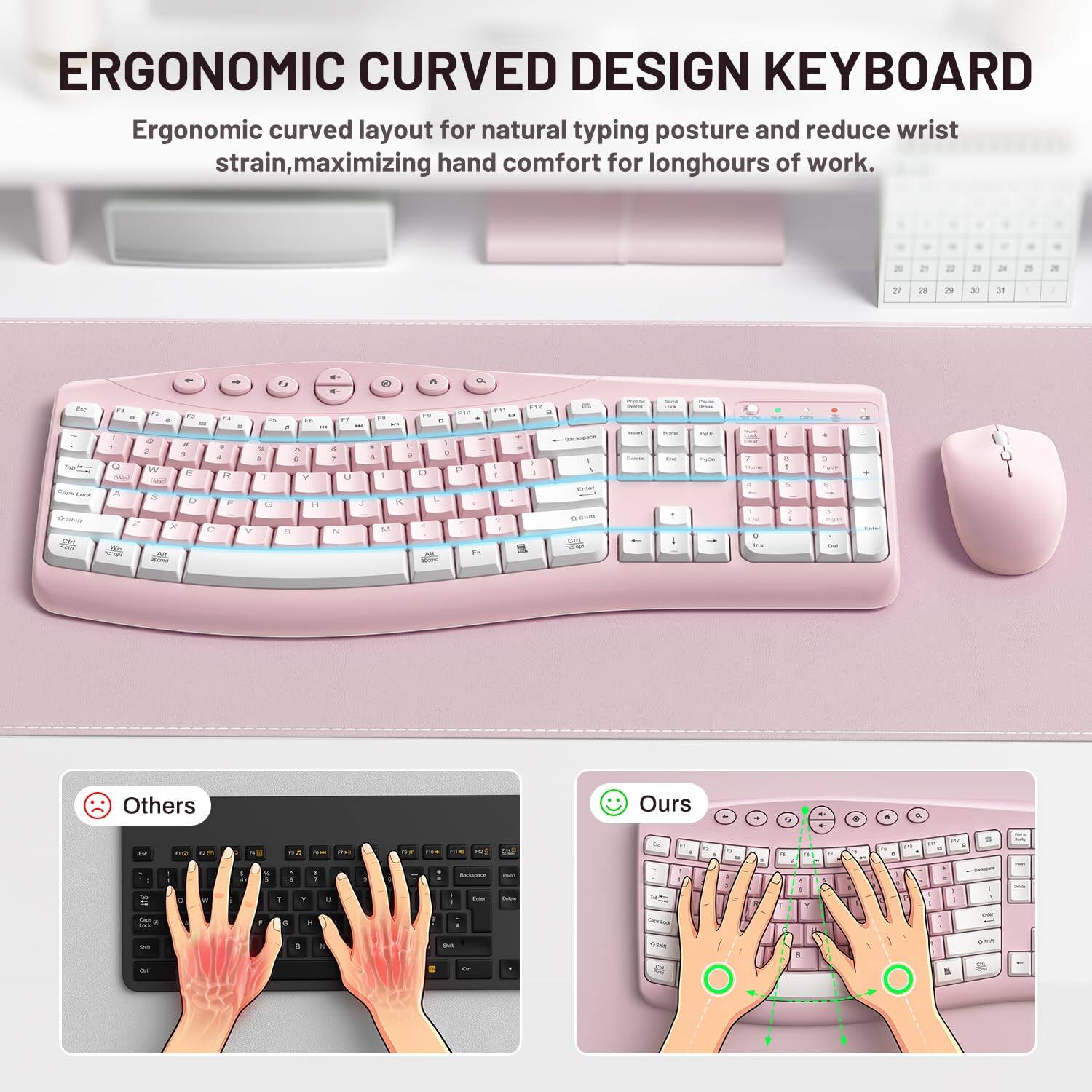 ERGONOMIC CURVED DESIGN KEYBOARD  
Ergonomic curved layout for natural typing posture and reduce wrist strain, maximizing hand comfort for long hours of work.

27  
28  
29  
30  
31  
9

Fat F1 F2 6 73 .. . " " . : :) # : 2 5. 2 3  5 Q W E R T Lock A S 0 F G Z X C V -  
FAT a I   Y H 8  
ET - & 1 U J N  
" n 5 - : 8 1 0 L K M Vizumi  
F10 P Fat  
F12 FIT 2 .. % - 1 1  
1 Enter  
- COOK 1  
PAIS POW  
7 +  
/ 5 R  
CHOE 9 PUP Dai  
Others  
Ours  
0  
8  
a  
the  
RO  
on  
N  

18  
THE  
me  
FOR  
-  
YOS  
be  
5  

15  
E  
-  
to +  
F2 1  
by  
1  
C  
T  
-  
T  
Y  
I  
by  
