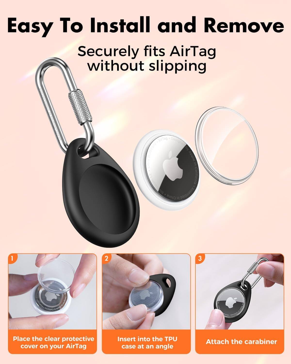 Easy To Install and Remove  
Securely fits AirTag without slipping

1. Place the clear protective cover on your AirTag
2. Insert into the TPU case at an angle
3. Attach the carabiner