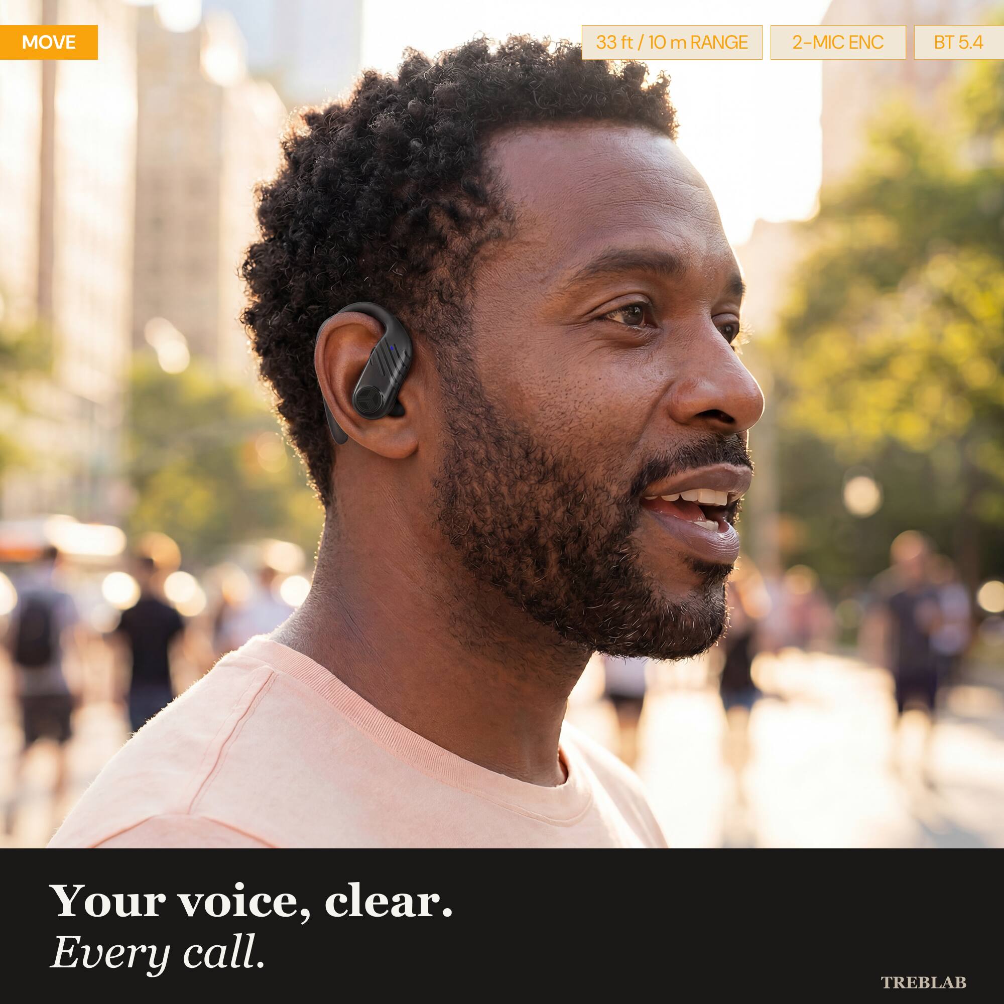 MOVE

33 ft / 10 m RANGE

2-MIC ENC

BT 5.4

Your voice, clear. Every call.

TREBLAB