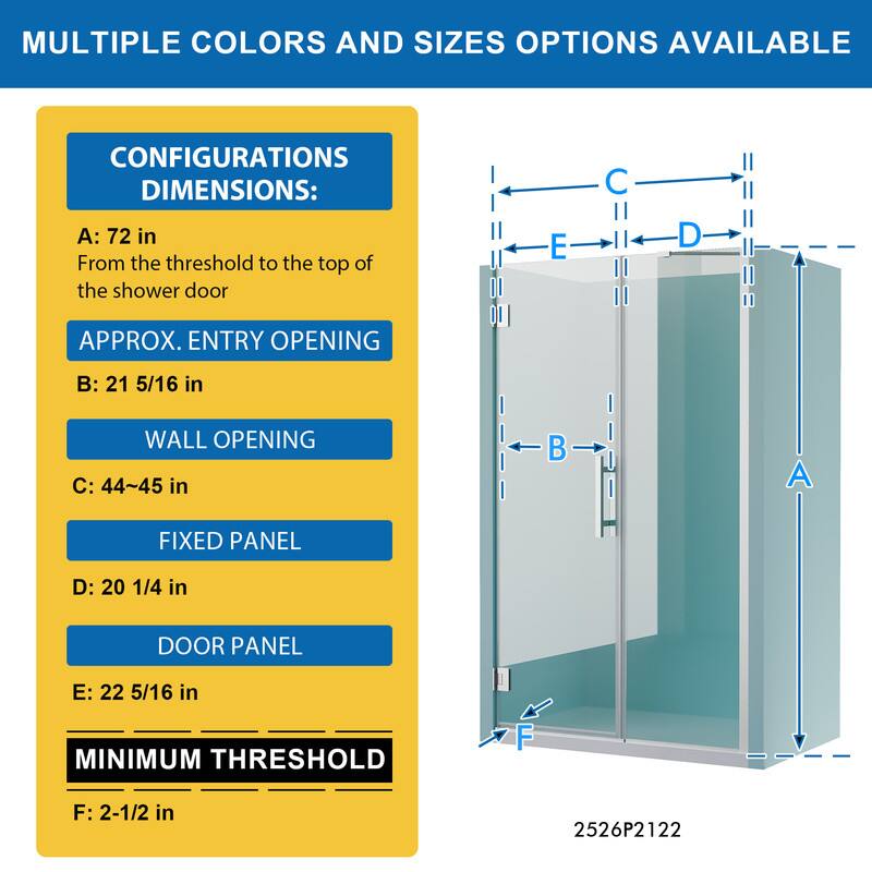 MULTIPLE COLORS AND SIZES OPTIONS AVAILABLE

CONFIGURATIONS DIMENSIONS:
A: 72 in
From the threshold to the top of the shower door

APPROX. ENTRY OPENING
B: 21 5/16 in

WALL OPENING
C: 44~45 in

FIXED PANEL
D: 20 1/4 in

DOOR PANEL
E: 22 5/16 in

MINIMUM THRESHOLD
F: 2-1/2 in

2526P2122