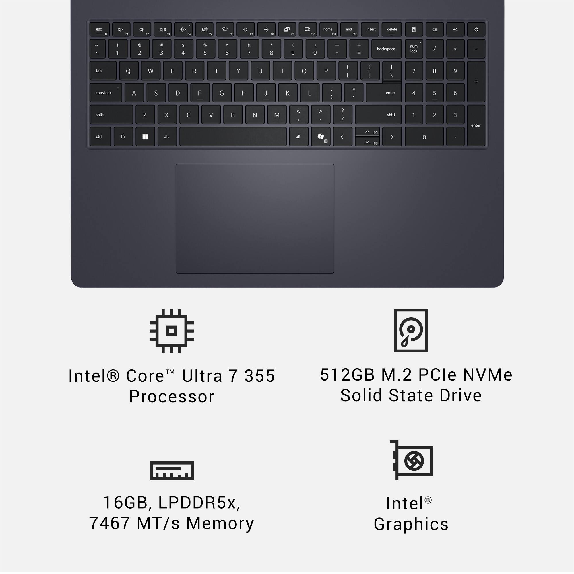 - 0 . Q - de -  .  - W - . - - - a I C - - -. - mu - 8 E 4 o - - . 1 . 3 I 1 S 5 . 5 I i a I 7 1 D . - Barkspare - - / M Q W E R T Y U I o P  I :  - 1 i a  + coing_otrncibe A S D F G H J E L - : witar 4 5 5 sn Z x  V  N M . . . 1 / n - 2 E - E . - ah - & E - : a TM Intel R Core Ultra 7 355 Processor 512GB M.2 PCle NVMe Solid State Drive 16GB, LPDDR5x, 7467 MT/s Memory Intel Graphics