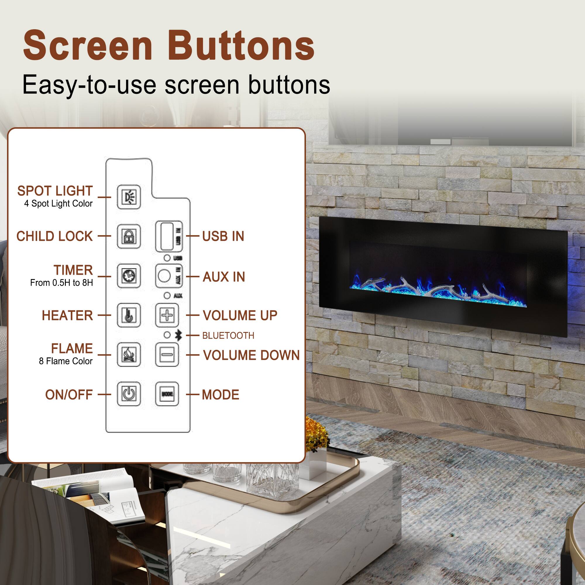 Screen Buttons  
Easy-to-use screen buttons

- SPOT LIGHT  
  4 Spot Light Color

- CHILD LOCK

- TIMER  
  From 0.5H to 8H

- HEATER

- FLAME  
  8 Flame Color

- ON/OFF

- USB IN

- AUX IN

- VOLUME UP

- BLUETOOTH

- VOLUME DOWN

- MODE