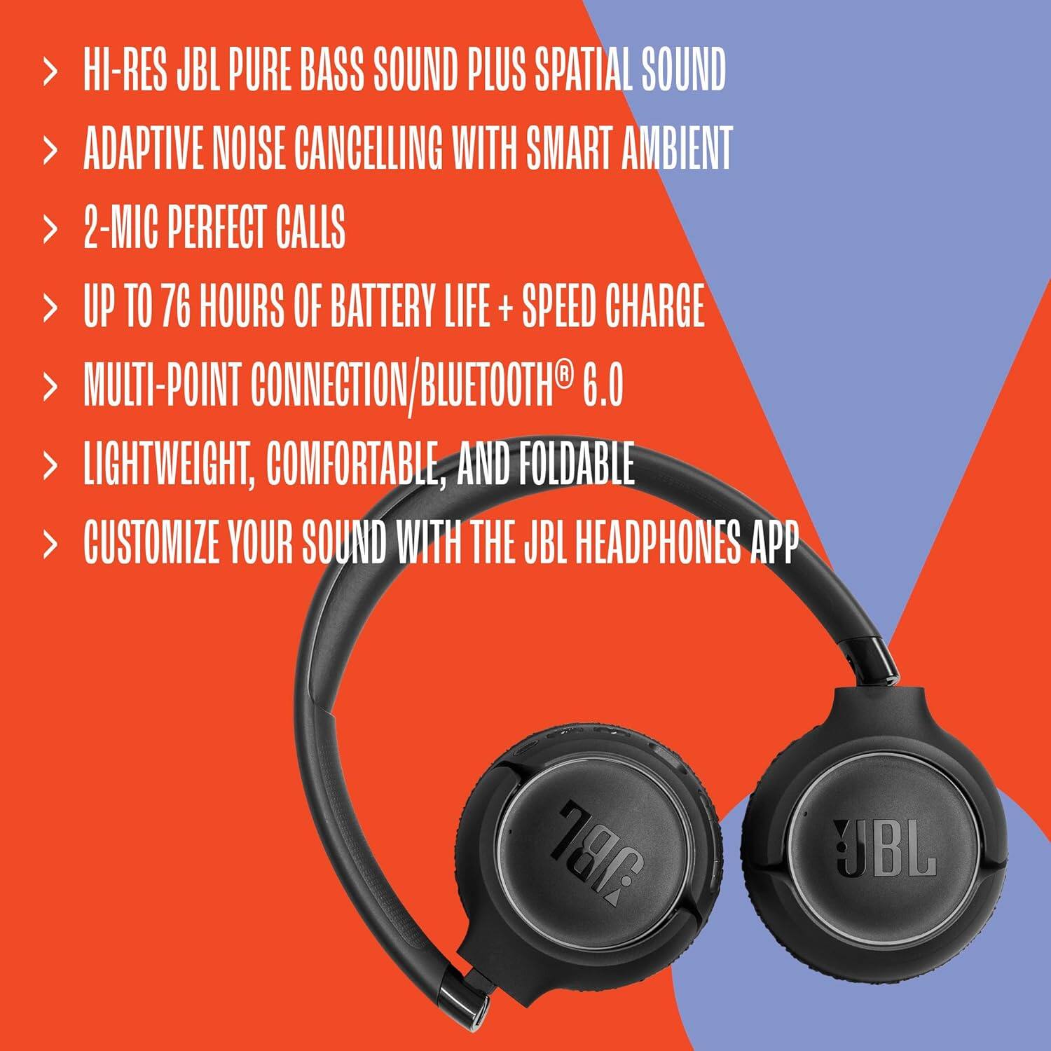 HI-RES JBL PURE BASS SOUND PLUS SPATIAL SOUND  
ADAPTIVE NOISE CANCELLING WITH SMART AMBIENT  
2-MIC PERFECT CALLS  
UP TO 76 HOURS OF BATTERY LIFE + SPEED CHARGE  
MULTI-POINT CONNECTION/BLUETOOTH® 6.0  
LIGHTWEIGHT, COMFORTABLE, AND FOLDABLE  
CUSTOMIZE YOUR SOUND WITH THE JBL HEADPHONES APP