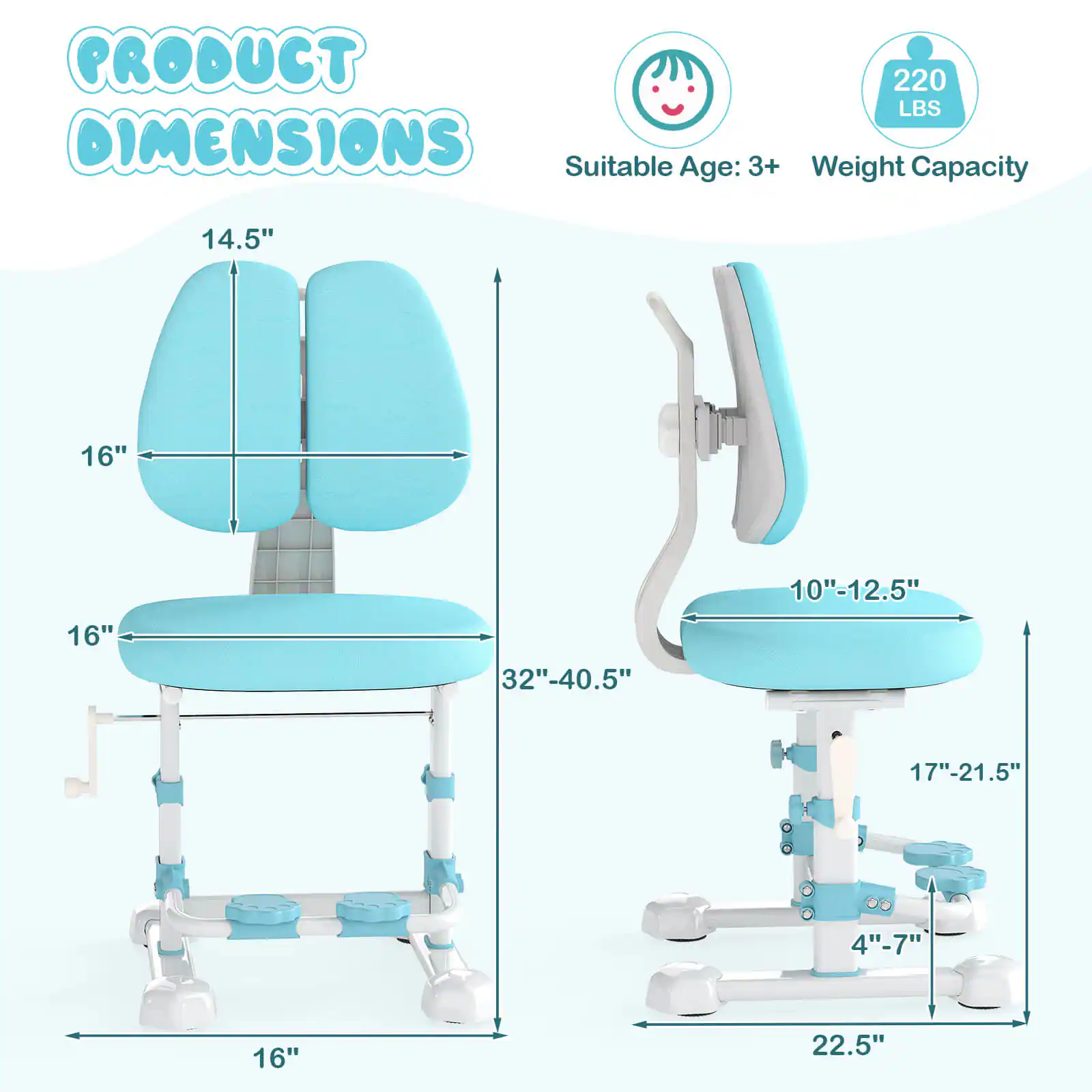 **PRODUCT DIMENSIONS**

- **Suitable Age:** 3+
- **Weight Capacity:** 220 LBS

**Dimensions:**

- **Seat:**
  - Width: 16"
  - Depth: 16"
  - Height: 14.5"

- **Backrest:**
  - Width: 16"
  - Height: 16"

- **Base:**
  - Width: 32"-40.5"
  - Depth: 16"

- **Adjustable Height:**
  - 10"-12.5"

- **Armrest:**
  - Height: 17"-21.5"

- **Seat Height:**
  - 4"-7"

- **Overall Height:**
  - 22.5"
