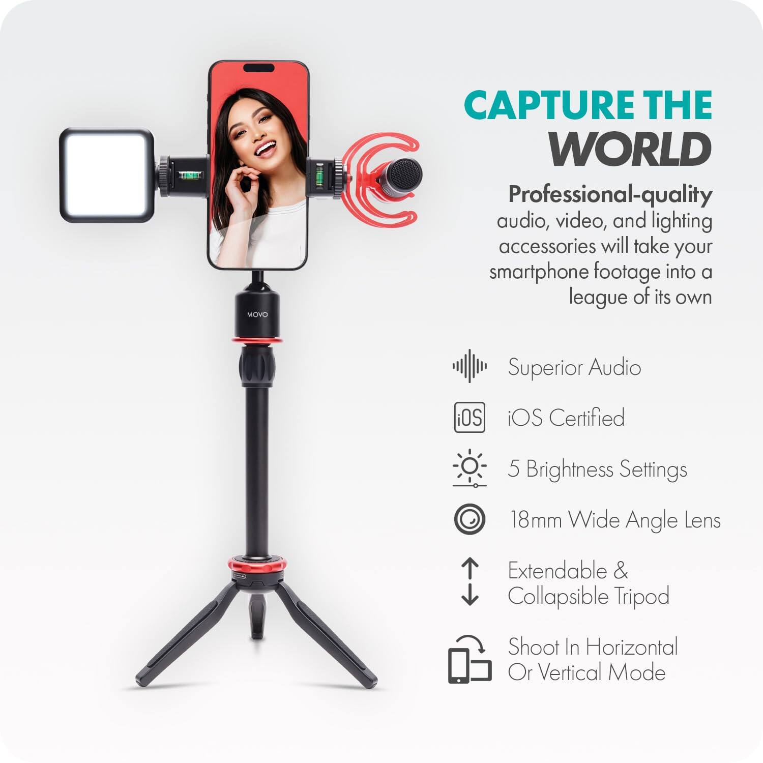 **CAPTURE THE WORLD**

Professional-quality audio, video, and lighting accessories will take your smartphone footage into a league of its own.

- Superior Audio
- iOS Certified
- 5 Brightness Settings
- 18mm Wide Angle Lens
- Extendable & Collapsible Tripod
- Shoot In Horizontal Or Vertical Mode