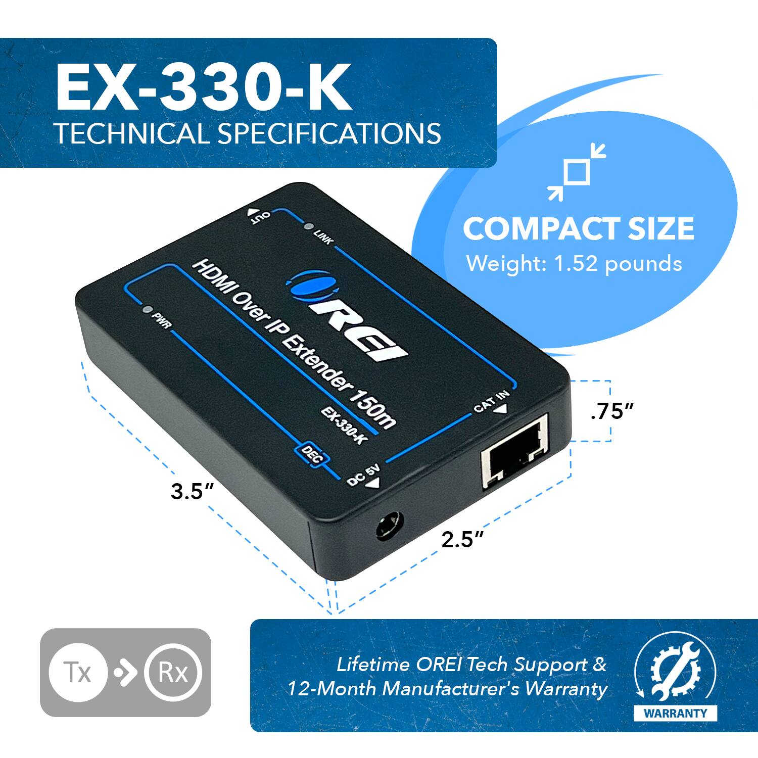 EX-330-K TECHNICAL SPECIFICATIONS

COMPACT SIZE
Weight: 1.52 pounds
HDMI Over IP Extender 150m
CAT IN
3.5"
2.5"
Tx Rx
Lifetime OREI Tech Support & 12-Month Manufacturer's Warranty
WARRANTY