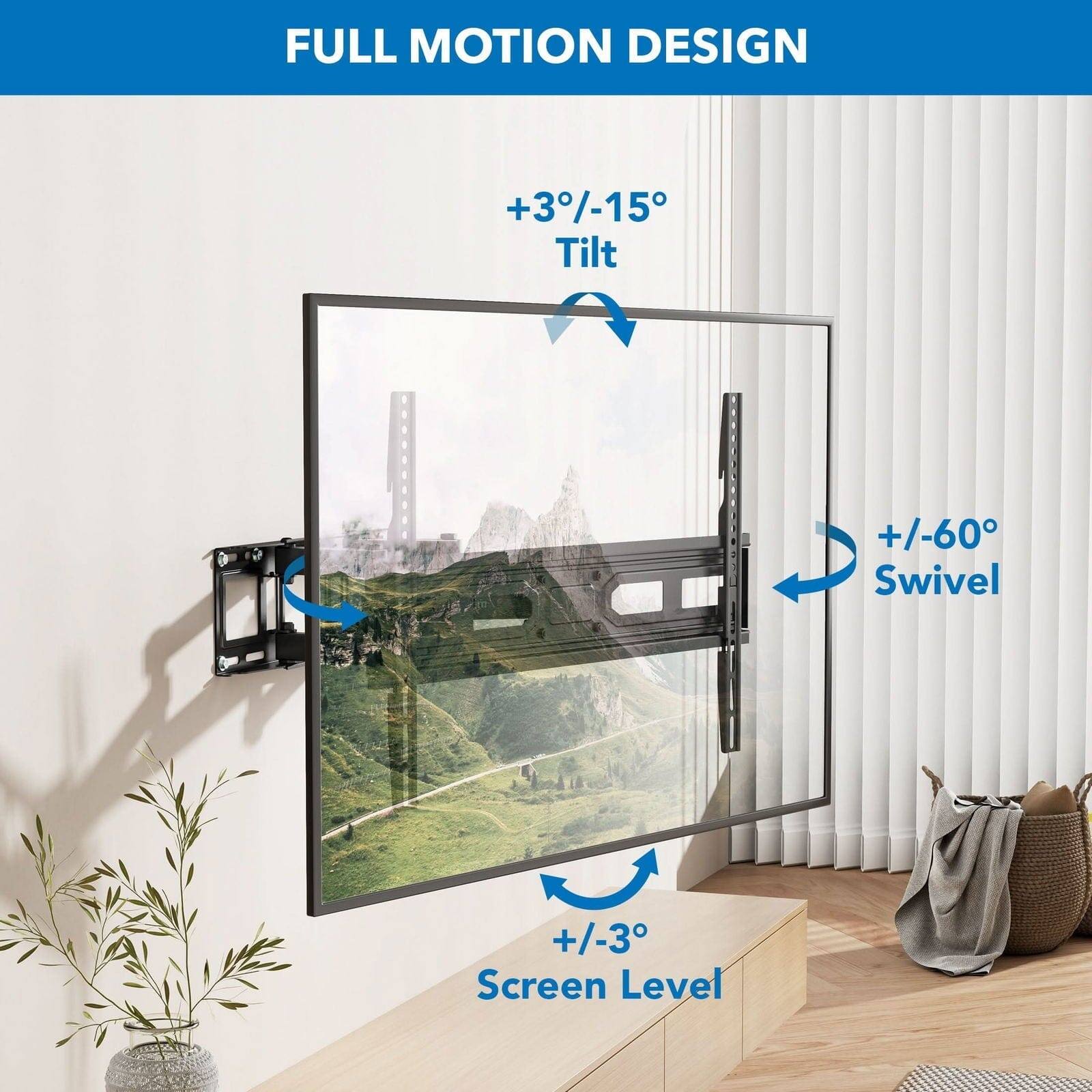 FULL MOTION DESIGN
+3/-15 Tilt
+/-60 Swivel
+/-3 Screen Level