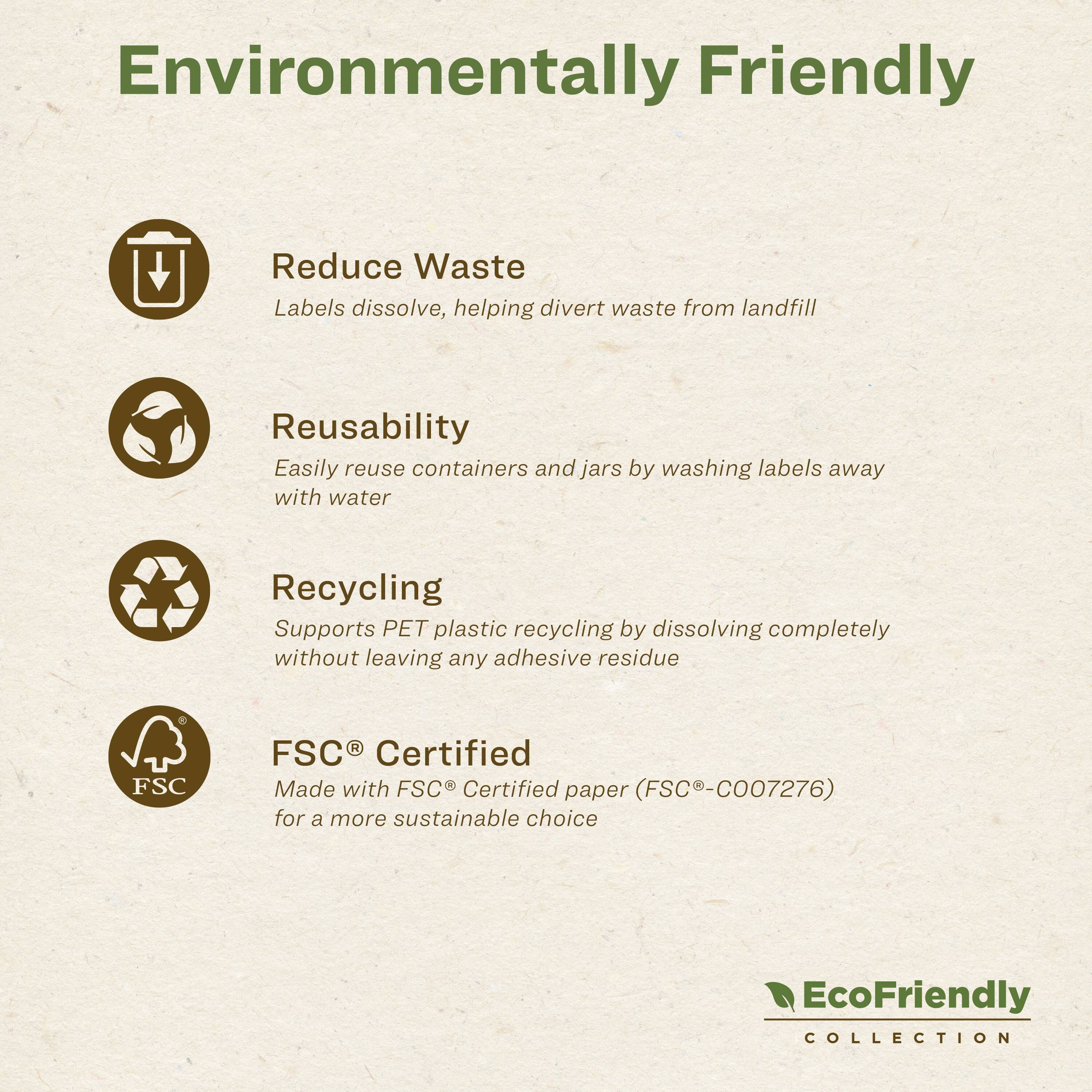 Environmentally Friendly

- Reduce Waste
  Labels dissolve, helping divert waste from landfill

- Reusability
  Easily reuse containers and jars by washing labels away with water

- Recycling
  Supports PET plastic recycling by dissolving completely without leaving any adhesive residue

- FSC® Certified
  Made with FSC® Certified paper (FSC®-C007276) for a more sustainable choice

EcoFriendly COLLECTION
