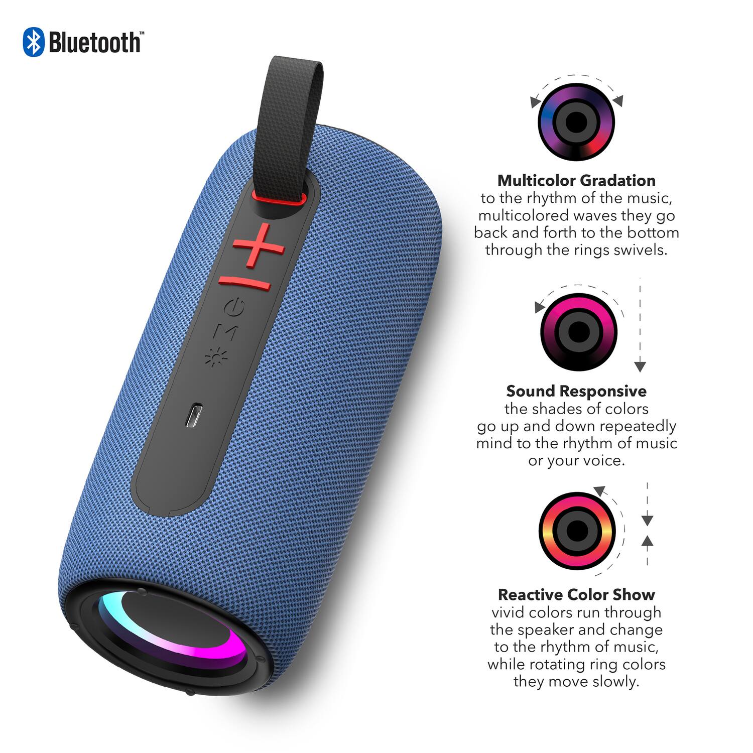 Bluetooth + M

Multicolor Gradation
to the rhythm of the music, multicolored waves they go back and forth to the bottom through the rings swivels.

Sound Responsive
the shades of colors go up and down repeatedly mind to the rhythm of music or your voice.

Reactive Color Show
vivid colors run through the speaker and change to the rhythm of music, while rotating ring colors they move slowly.