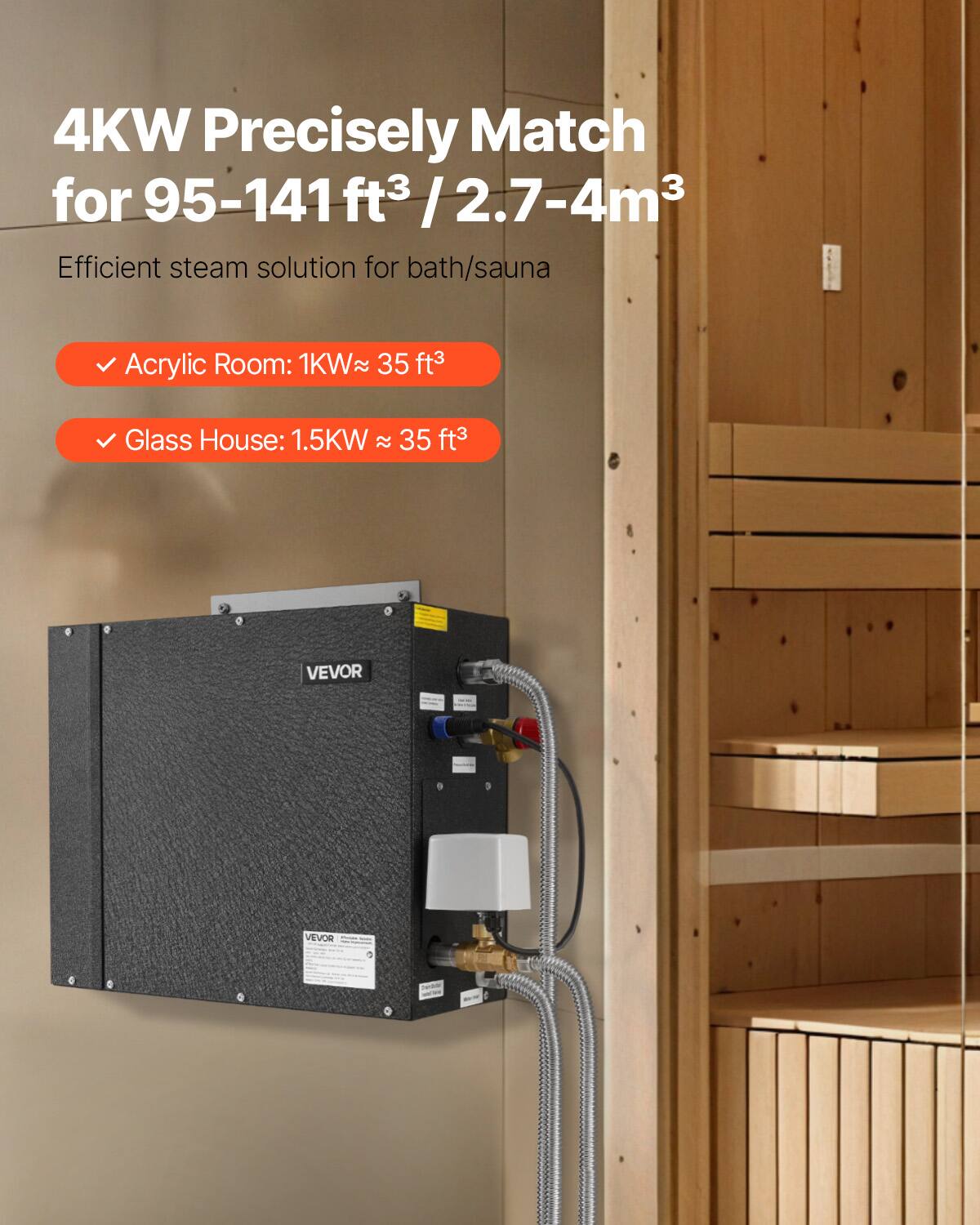 4KW Precisely Match for 95-141ft³ / 2.7-4m³  
Efficient steam solution for bath/sauna  

Acrylic Room: 1KW ≈ 35 ft³  
Glass House: 1.5KW ≈ 35 ft³  

VEVOR
