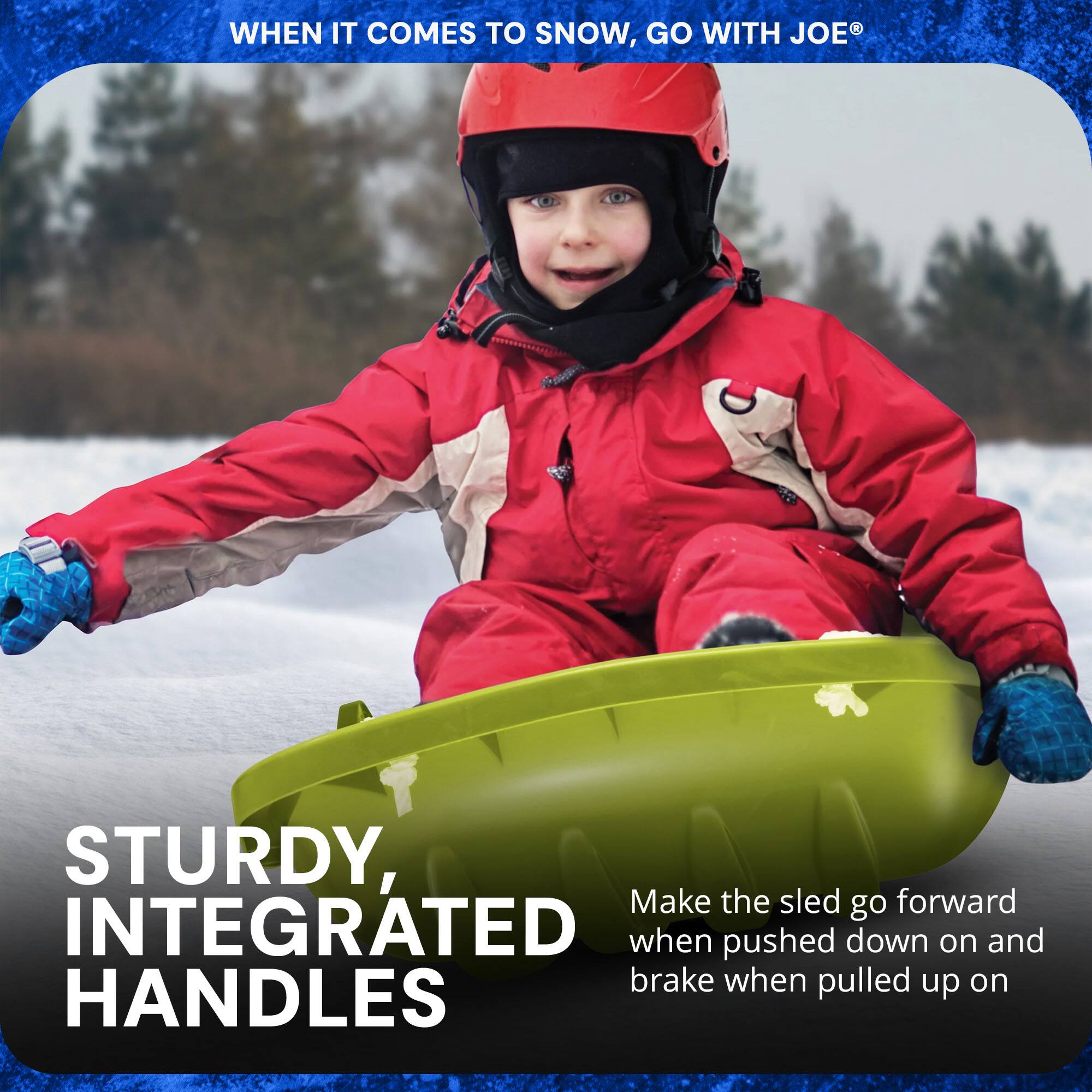 WHEN IT COMES TO SNOW, GO WITH JOE®

STURDY, INTEGRATED HANDLES

Make the sled go forward when pushed down on and brake when pulled up on