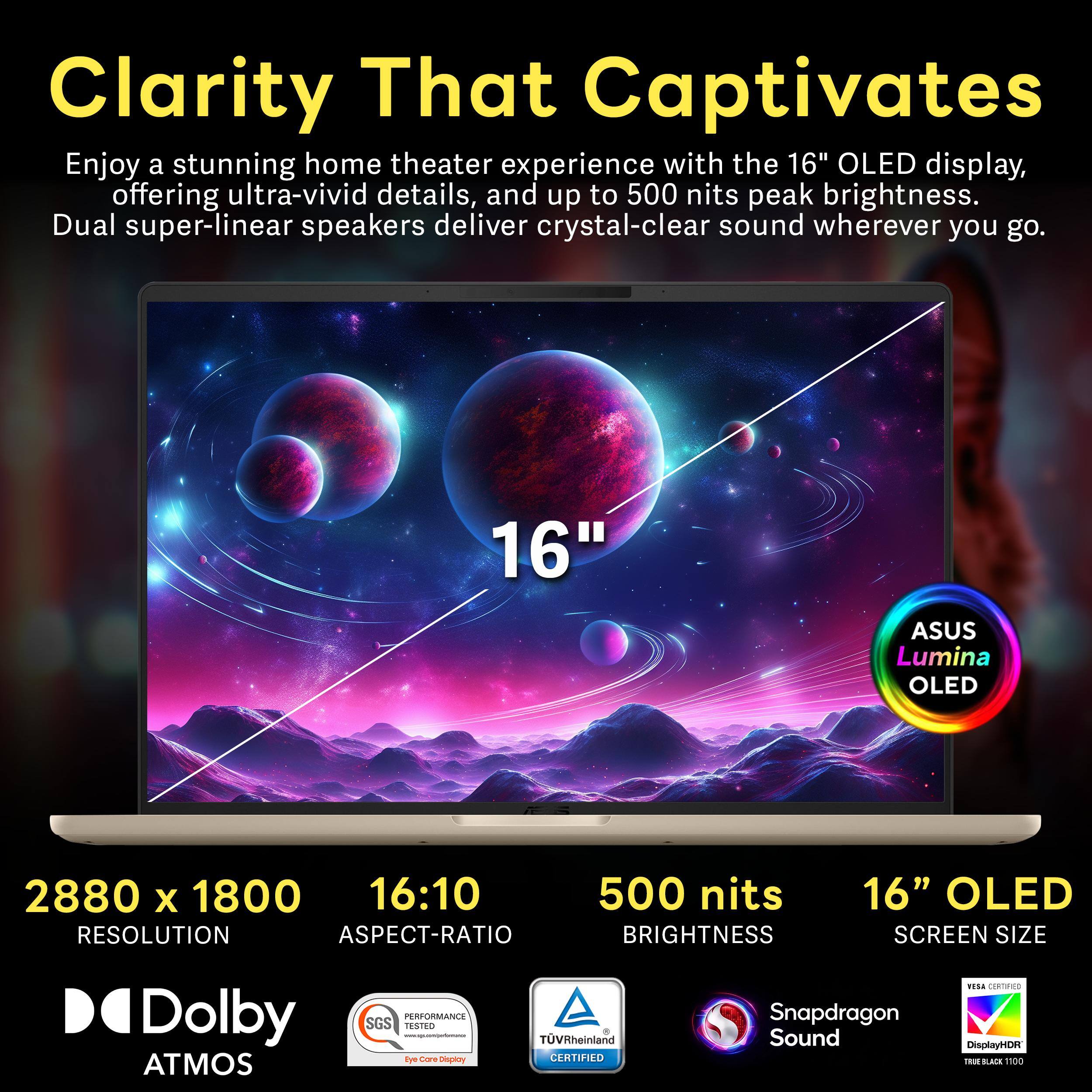 Clarity That Captivates

Enjoy a stunning home theater experience with the 16" OLED display, offering ultra-vivid details, and up to 500 nits peak brightness. Dual super-linear speakers deliver crystal-clear sound wherever you go.

16" ASUS Lumina OLED

2880 x 1800 16:10 RESOLUTION ASPECT-RATIO

500 nits BRIGHTNESS

16" OLED SCREEN SIZE

Dolby ATMOS

PERFORMANCE SGS TESTED www.squasmiparlemance - Eye Care Display

TVRheinland CERTIFIED

Snapdragon Sound

YESA CERTIFIED DisplayHDR TRUE BLACK 1100