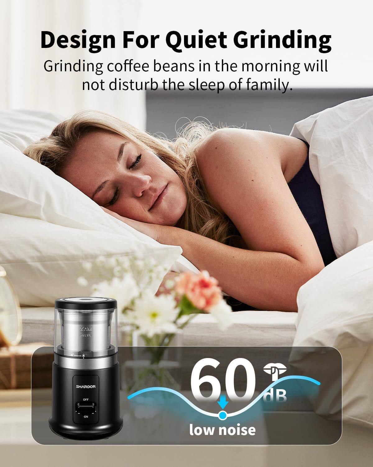 Design For Quiet Grinding  
Grinding coffee beans in the morning will not disturb the sleep of family.  

XAII SURVE 8 SHARDOR OFF OK  
60 dB low noise
