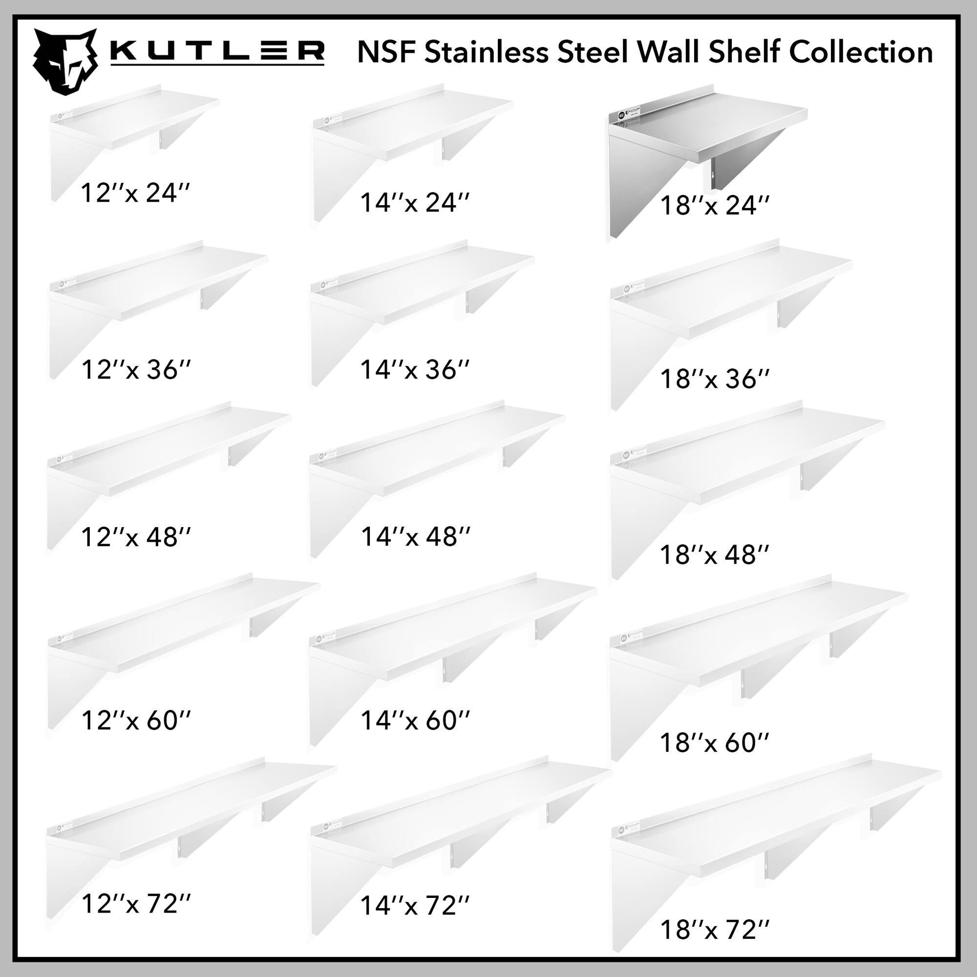 KUTLER NSF Stainless Steel Wall Shelf Collection

12"x 24"
14"x 24"
18"x 24"
12"x 36"
14"x 36"
18"x 36"
12"x 48"
14"x 48"
18"x 48"
12"x 60"
14"x 60"
18"x 60"
12"x 72"
14"x 72"
18"x 72"
