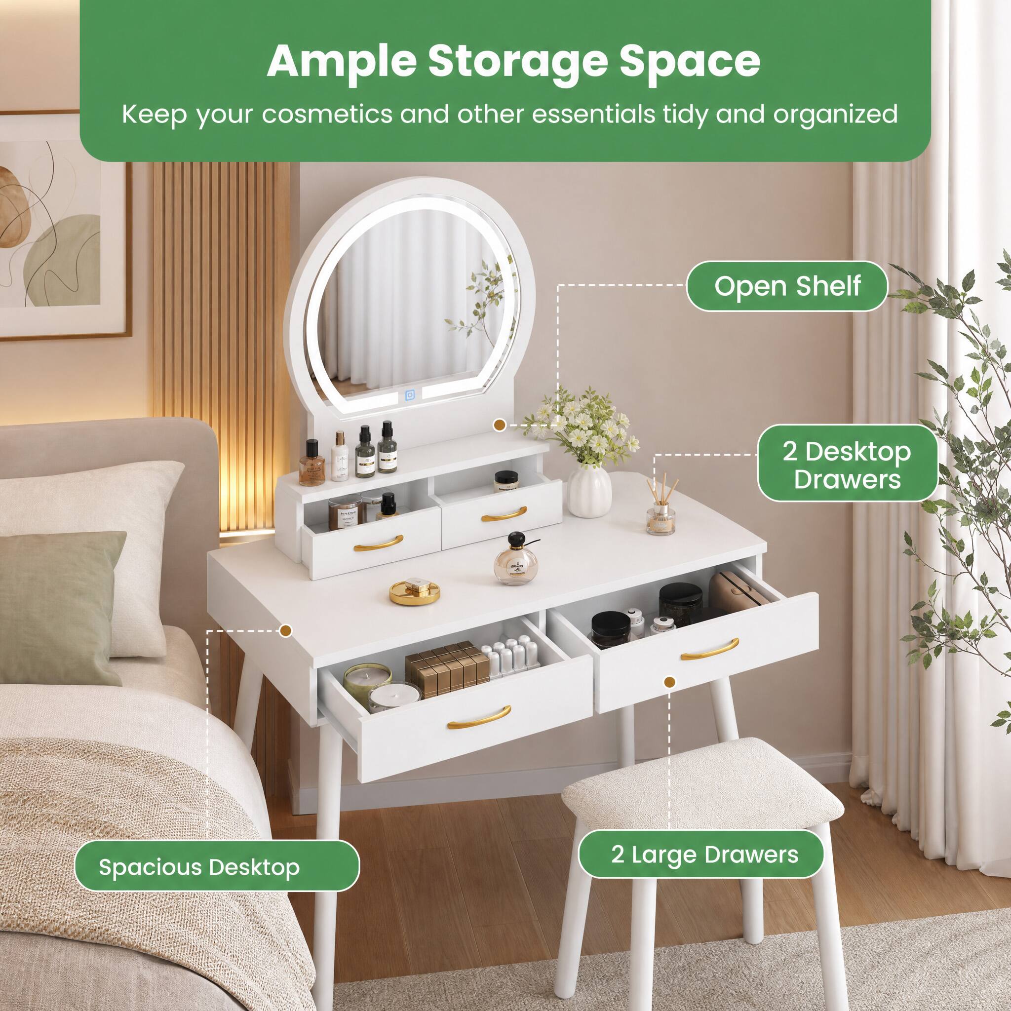 Ample Storage Space  
Keep your cosmetics and other essentials tidy and organized

- Open Shelf
- 2 Desktop Drawers
- Spacious Desktop
- 2 Large Drawers