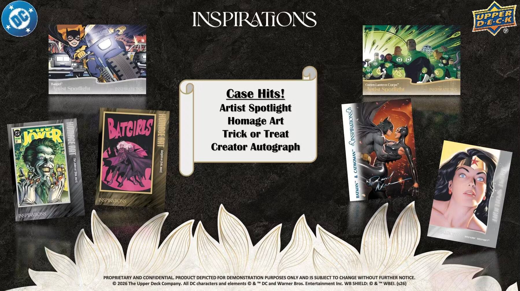 DC INSPIRATIONS UPPER D-E-C-K

Bantir" Axist Spotlight

INSEIRATIONS JOVER THE HOMAGE BATCIRLS HOMAGE T ART ET E ART Mgs PLL

3 5 22 T Irses INSPIRATIONS 9

Case Hits! Artist Spotlight Homage Art Trick or Treat Creator Autograph

LINSPIRATIONS CATWOMAN" & BATMAN

Ceccn Lantern Corps Artist Sporicht

INSUIRATOINE INSPIRATIONS wonder WOrTar

PROPRIETARY AND CONFIDENTIAL. PRODUCT DEPICTED FOR DEMONSTRATION PURPOSES ONLY AND IS SUBJECT TO CHANGE WITHOUT FURTHER NOTICE.

TM

2026 The Upper Deck Company. All DC characters and elements & DC and Warner Bros. Entertainment Inc. WB SHIELD: & WBEI. (s26)