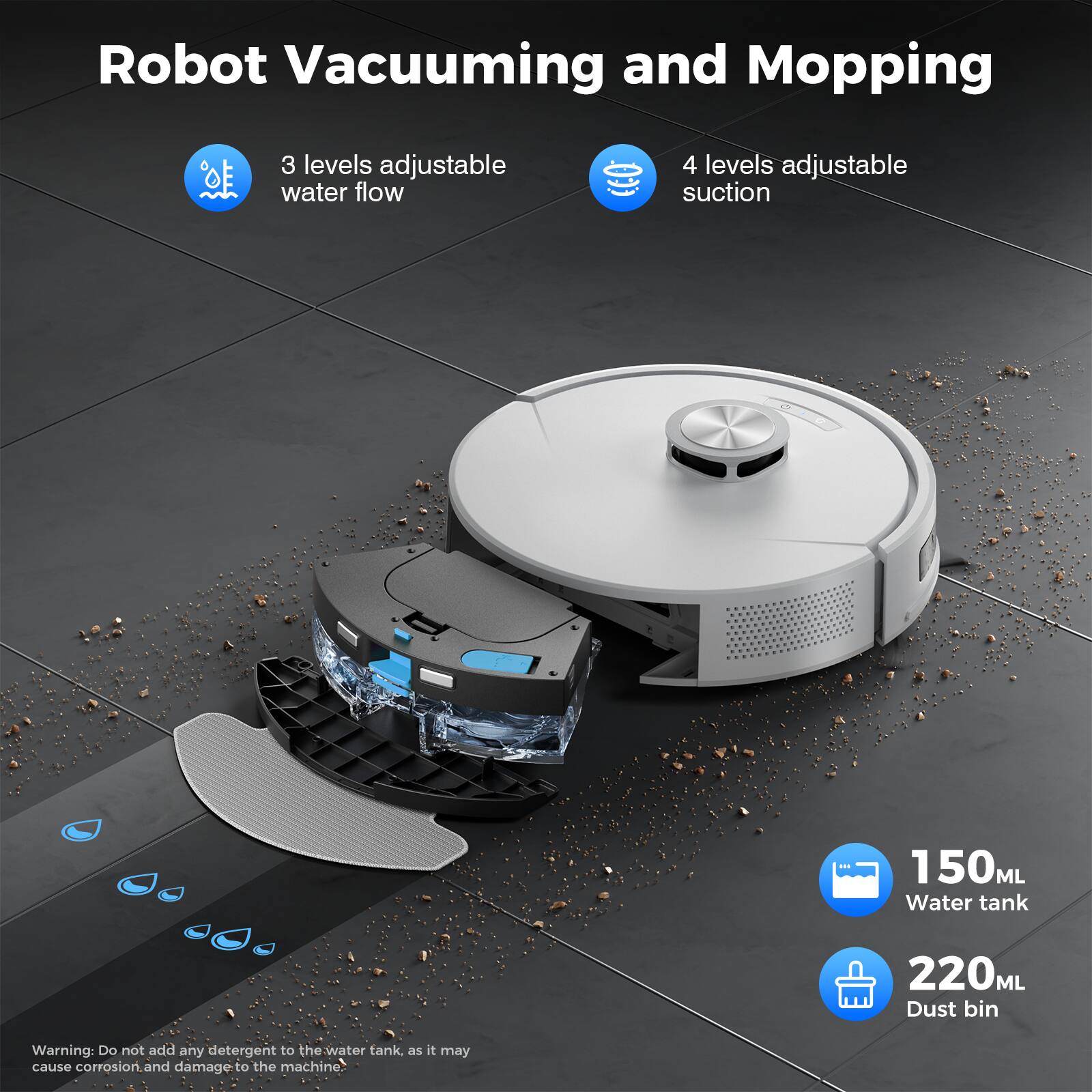 Robot Vacuuming and Mopping  
3 levels adjustable water flow  
4 levels adjustable suction  
150ML Water tank  
220ML Dust bin  

Warning: Do not add any detergent to the water tank, as it may cause corrosion and damage to the machine.