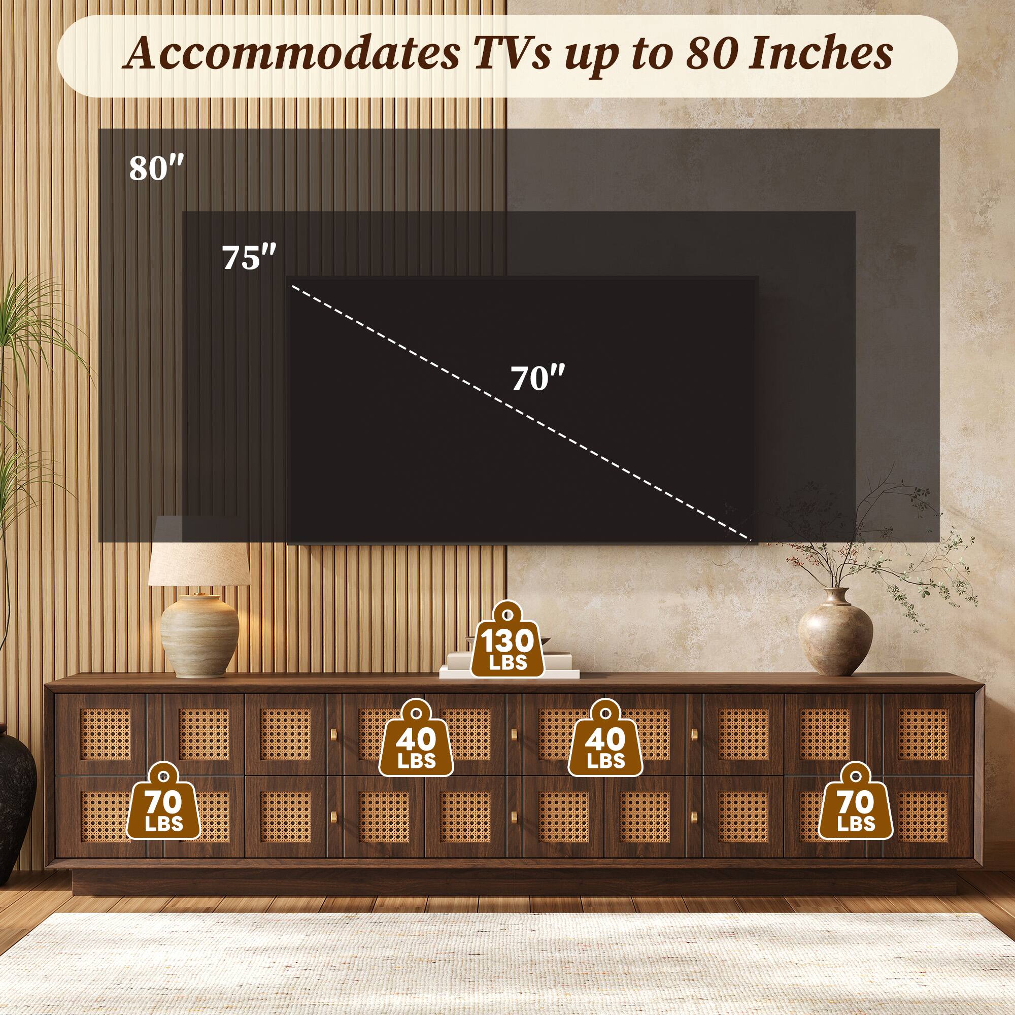 Accommodates TVs up to 80 Inches

80"
75"
70"

130 LBS
40 LBS
40 LBS
70 LBS
70 LBS