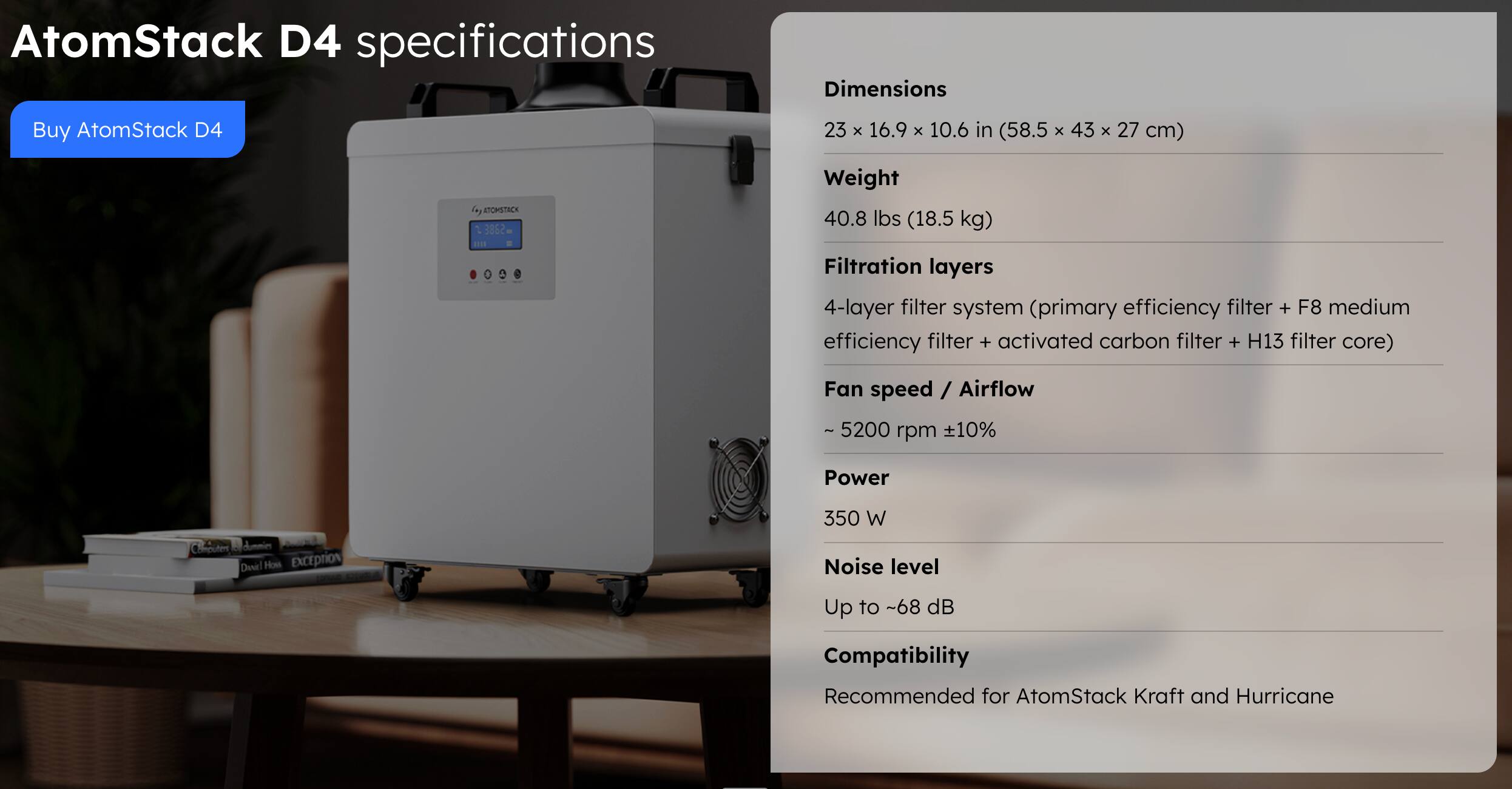 AtomStack D4 specifications

Buy AtomStack D4

Dimensions
23 x 16.9 x 10.6 in (58.5 x 43 x 27 cm)

Weight
40.8 lbs (18.5 kg)

Filtration layers
4-layer filter system (primary efficiency filter + F8 medium efficiency filter + activated carbon filter + H13 filter core)

Fan speed / Airflow
- 5200 rpm +10%

Power
350 W

Noise level
Up to -68 dB

Compatibility
Recommended for AtomStack Kraft and Hurricane