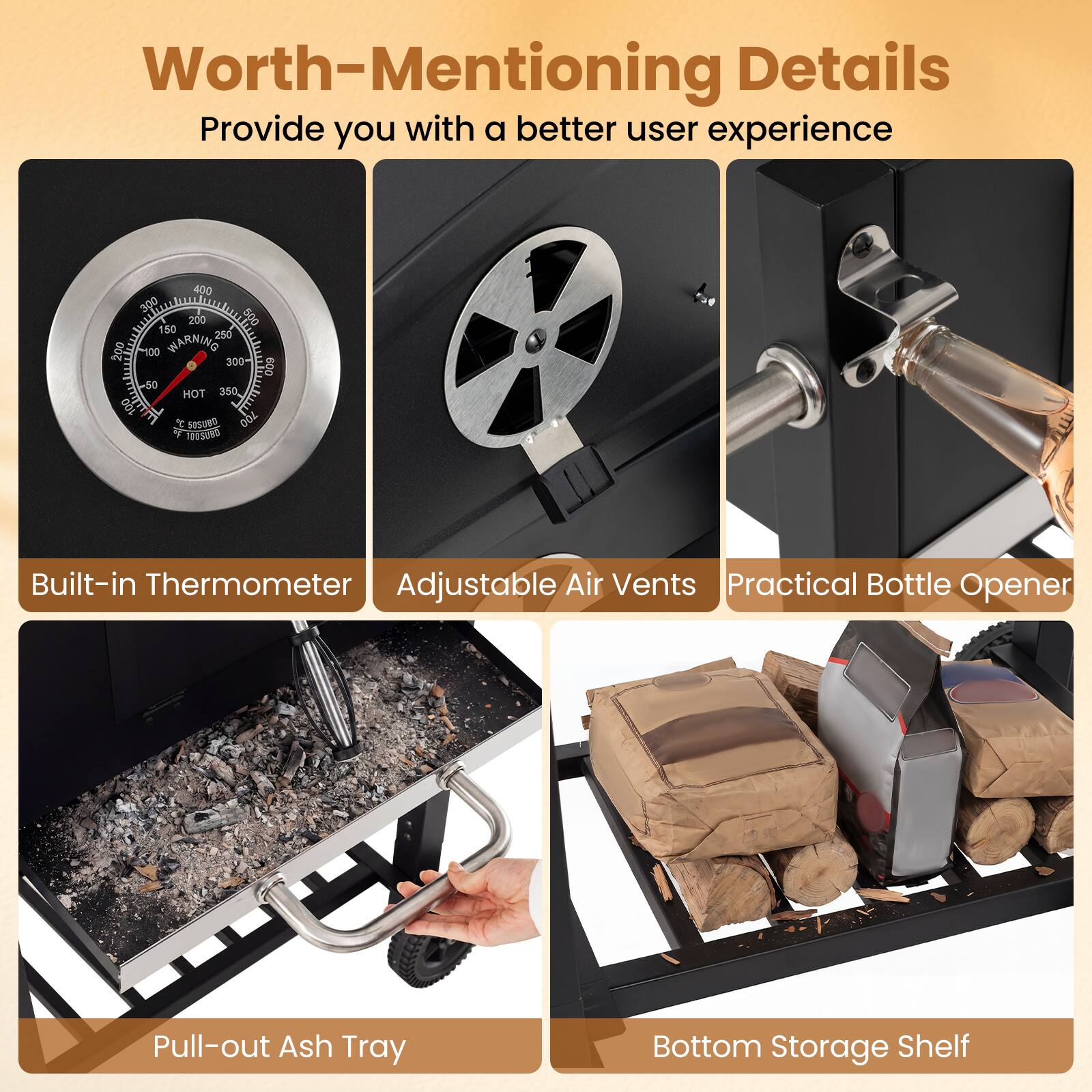 Worth-Mentioning Details  
Provide you with a better user experience  

- Built-in Thermometer  
- Adjustable Air Vents  
- Practical Bottle Opener  
- Pull-out Ash Tray  
- Bottom Storage Shelf