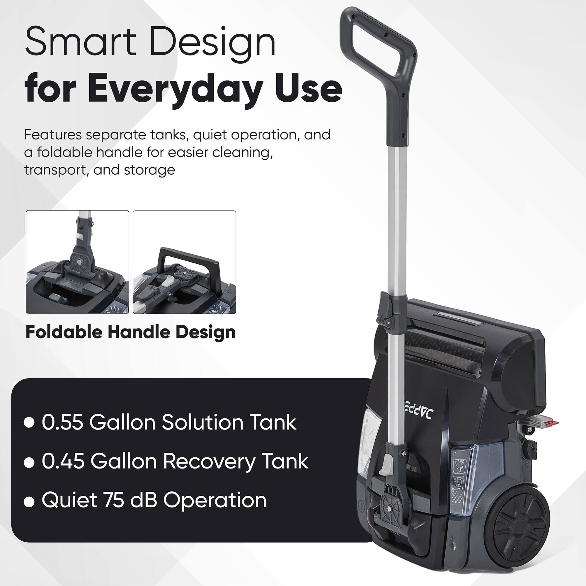 Smart Design for Everyday Use

Features separate tanks, quiet operation, and a foldable handle for easier cleaning, transport, and storage

Foldable Handle Design

- 0.55 Gallon Solution Tank
- 0.45 Gallon Recovery Tank
- Quiet 75 dB Operation
