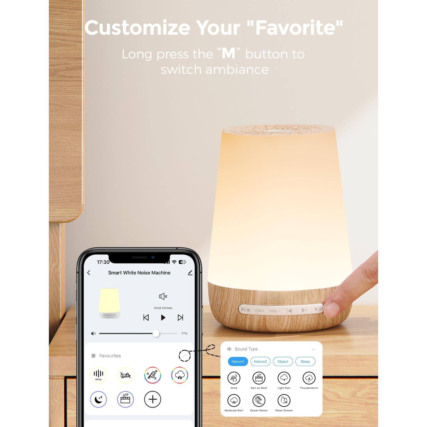Customize Your "Favorite"

Long press the "M" button to switch ambiance

17:30 Smart White Noise Machine

Sound Type
- Nature
  - Wind
  - Rain on Roof
  - Light Rain
  - Thunderstorm
- Nature 2
  - Moderate Rain
  - Ocean Waves
  - Water Stream
- Object
- Sleep

VOL - 4
VOL + 27%

88 Favorites

Sound Type
- Nature
- Nature 2
- Object
- Sleep