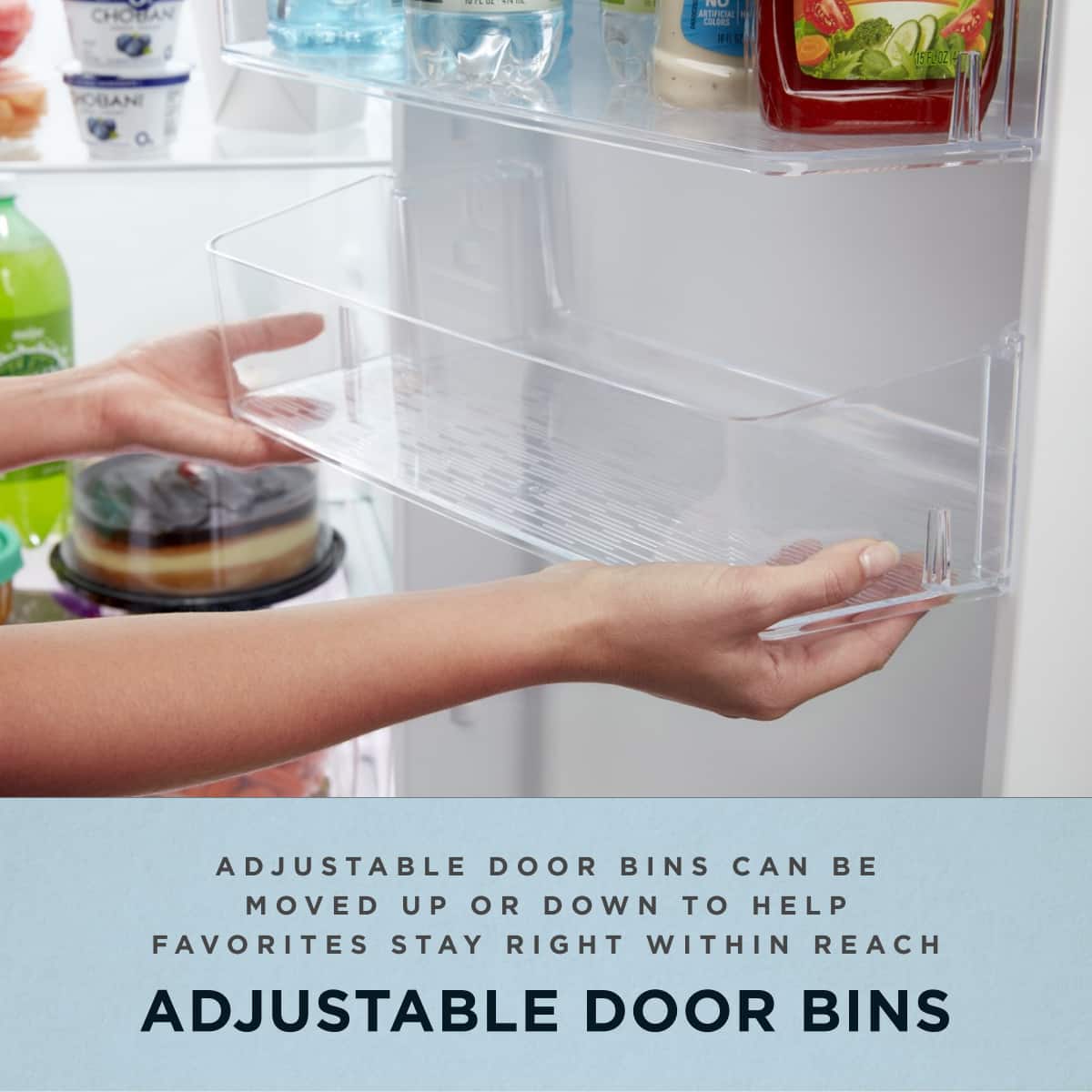 ADJUSTABLE DOOR BINS CAN BE MOVED UP OR DOWN TO HELP FAVORITES STAY RIGHT WITHIN REACH
ADJUSTABLE DOOR BINS