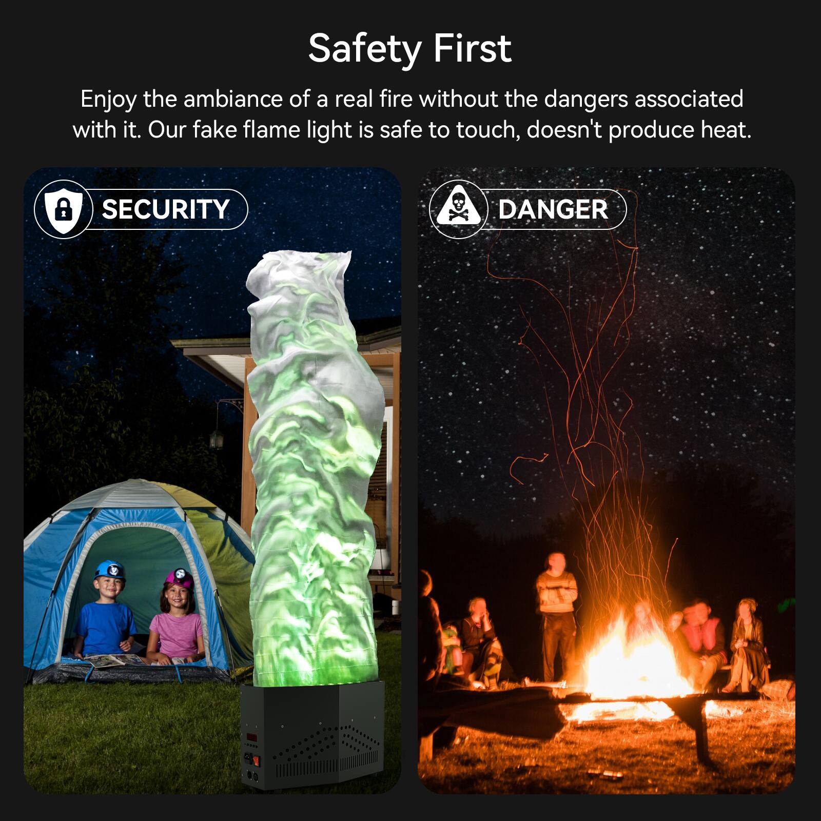 Safety First

Enjoy the ambiance of a real fire without the dangers associated with it. Our fake flame light is safe to touch, doesn't produce heat.

SECURITY

DANGER
