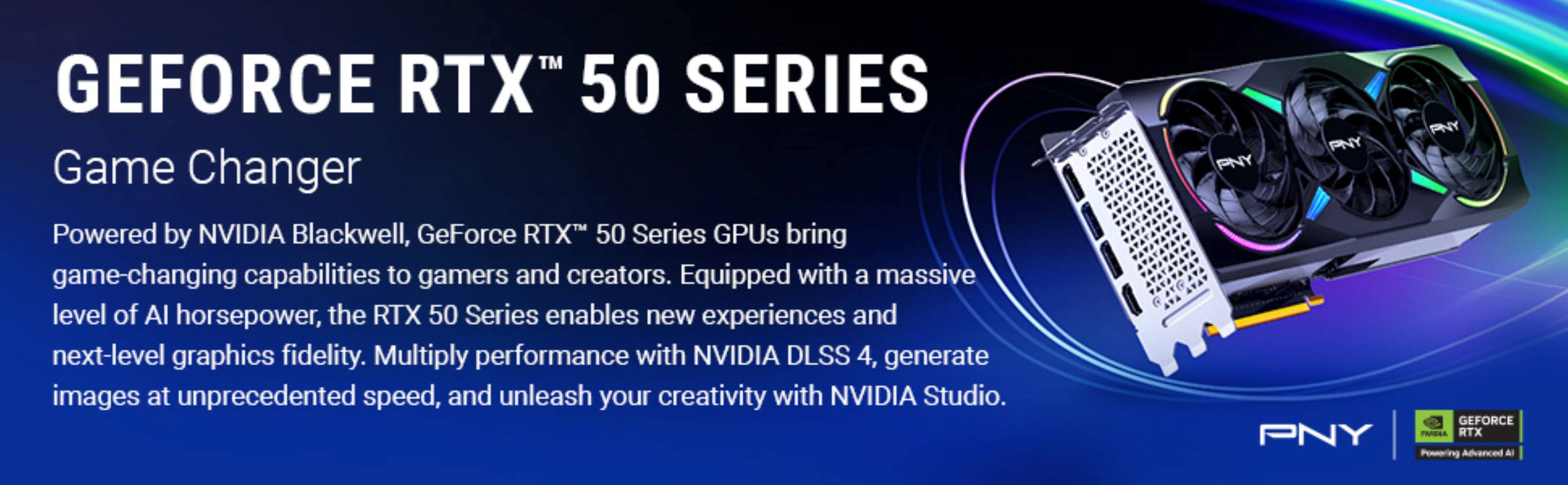 GEFORCE RTX™ 50 SERIES
Game Changer
Powered by NVIDIA Blackwell, GeForce RTX™ 50 Series GPUs bring game-changing capabilities to gamers and creators. Equipped with a massive level of AI horsepower, the RTX 50 Series enables new experiences and next-level graphics fidelity. Multiply performance with NVIDIA DLSS 4, generate images at unprecedented speed, and unleash your creativity with NVIDIA Studio.
PNY
GEFORCE RTX™ 50 SERIES
Game Changer
Powered by NVIDIA Blackwell, GeForce RTX™ 50 Series GPUs bring game-changing capabilities to gamers and creators. Equipped with a massive level of AI horsepower, the RTX 50 Series enables new experiences and next-level graphics fidelity. Multiply performance with NVIDIA DLSS 4, generate images at unprecedented speed, and unleash your creativity with NVIDIA Studio.