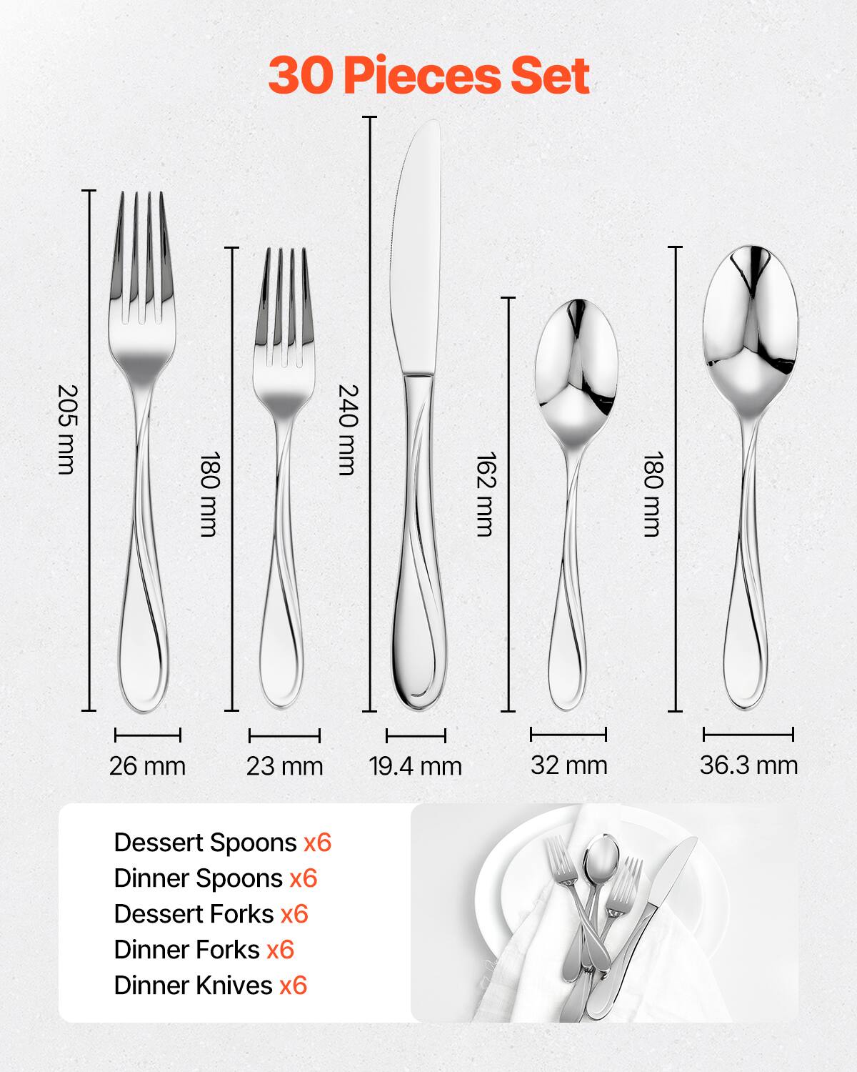 30 Pieces Set

- Dessert Spoons x6
- Dinner Spoons x6
- Dessert Forks x6
- Dinner Forks x6
- Dinner Knives x6

Dimensions:
- Dessert Spoons: 205 mm
- Dinner Spoons: 180 mm
- Dessert Forks: 240 mm
- Dinner Forks: 162 mm
- Dinner Knives: 180 mm

Widths:
- Dessert Spoons: 26 mm
- Dinner Spoons: 23 mm
- Dessert Forks: 19.4 mm
- Dinner Forks: 32 mm
- Dinner Knives: 36.3 mm