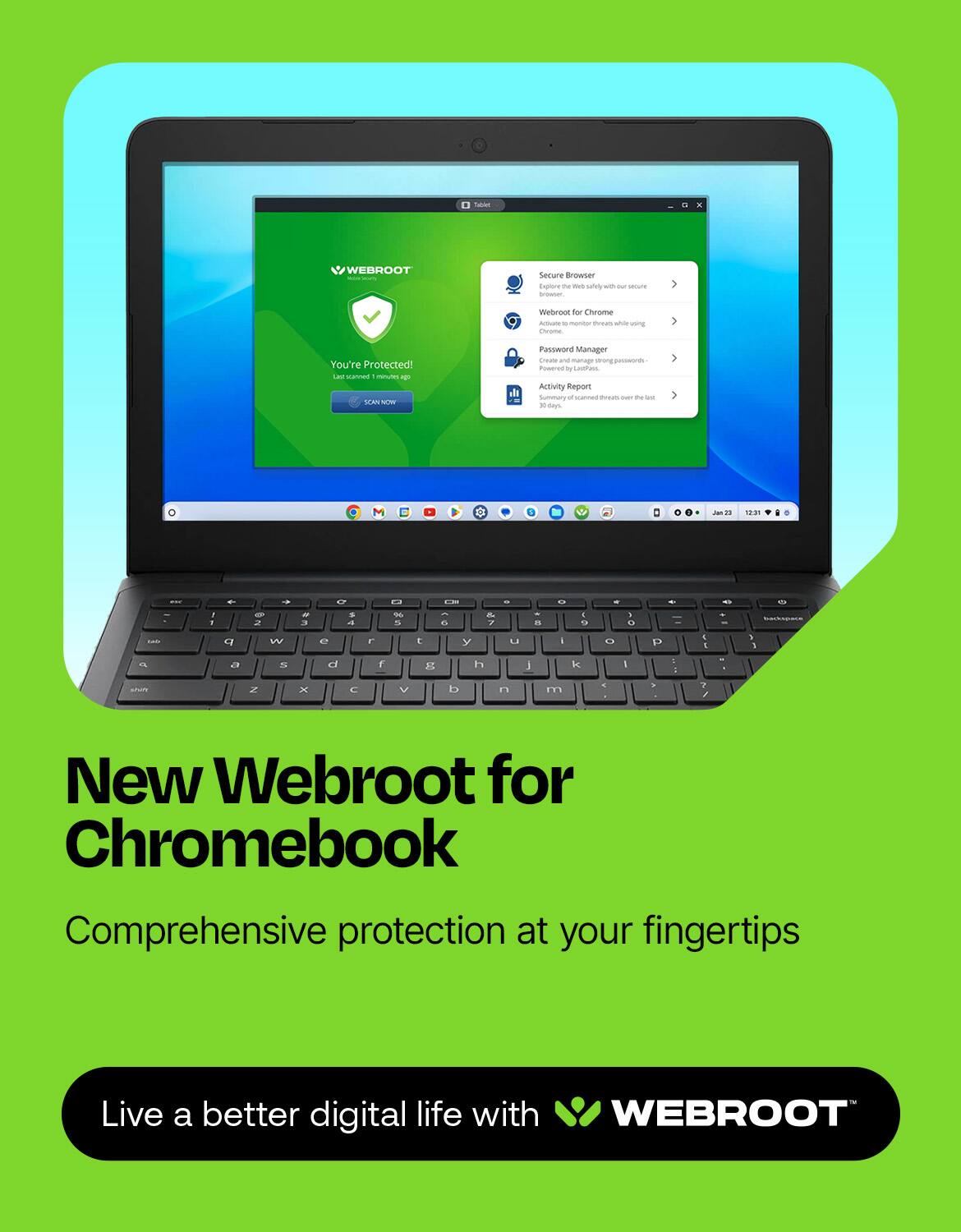 St - WEBROOT Secure Browser Cpr the - w w - seoune -otno Webroot for chrome - - - - - ug ENone You're Protected! Last scan 12 hours ago Password Manager i - manage strong passwords Pomeroy - L - Activity Summary - -d tnaus i - - - - 1 - 2 - - . a T 5 6 & 7 -   - & D . C W e  E y L I O D I 1 3 1 IN a a d f F h J le I 1 Z x  V  n m . - I New Webroot for Chromebook Comprehensive protection at your fingertips Live a better digital life with WEBROOT