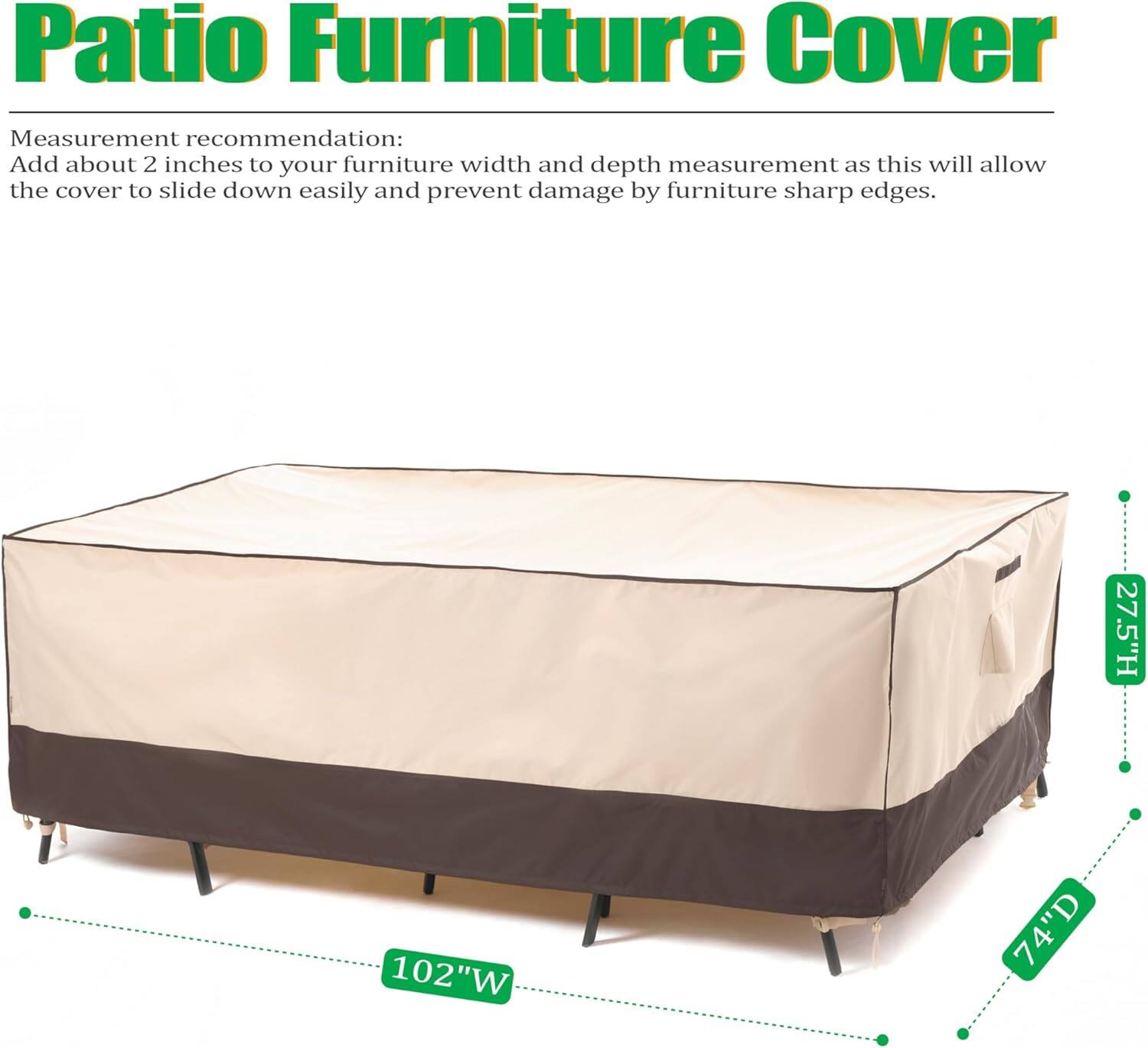 Patio Furniture Cover

Measurement recommendation:
Add about 2 inches to your furniture width and depth measurement as this will allow the cover to slide down easily and prevent damage by furniture sharp edges.

27.5"H 102"W 74"D