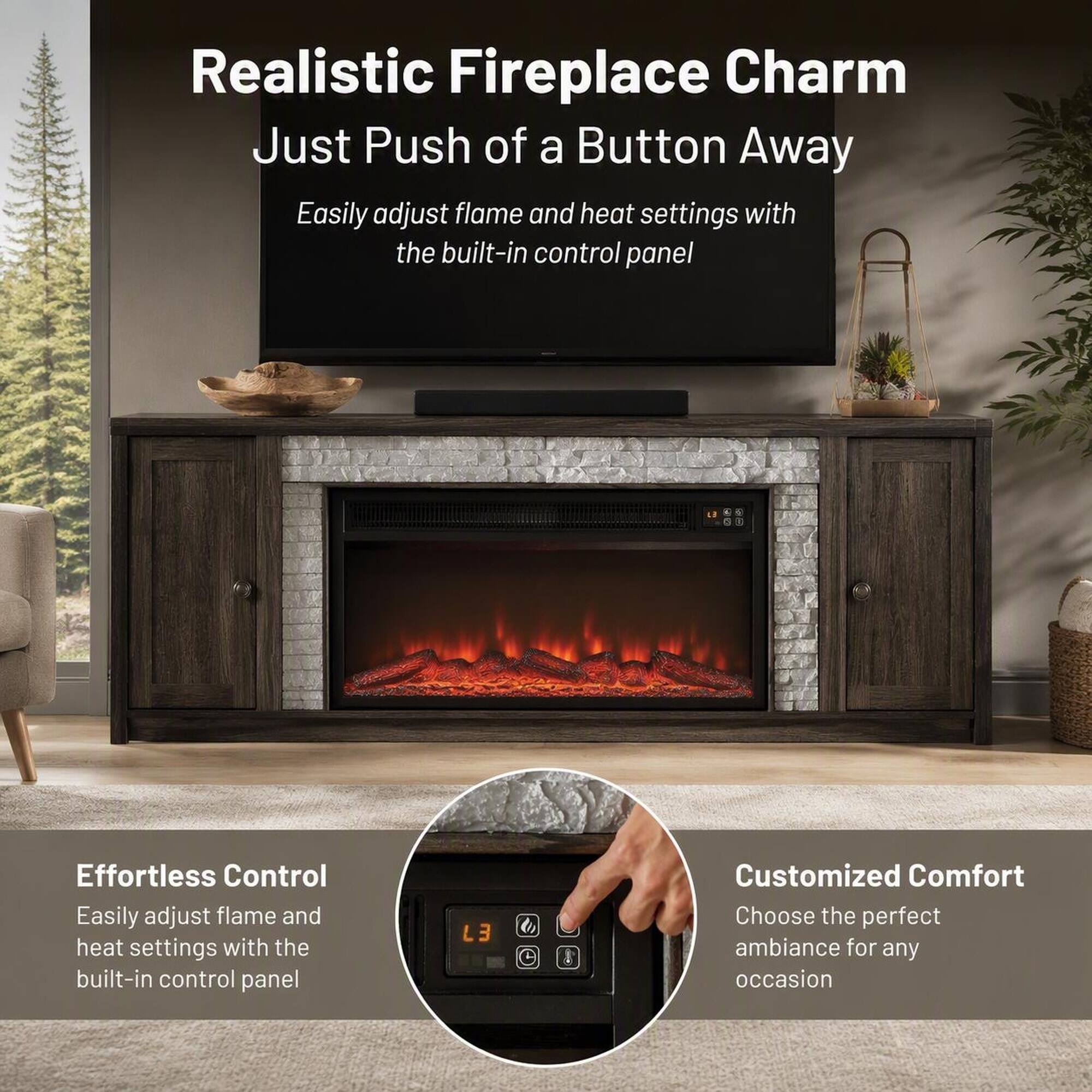 Realistic Fireplace Charm  
Just Push of a Button Away  
Easily adjust flame and heat settings with the built-in control panel  

Effortless Control  
Easily adjust flame and heat settings with the built-in control panel  

Customized Comfort  
Choose the perfect ambiance for any occasion