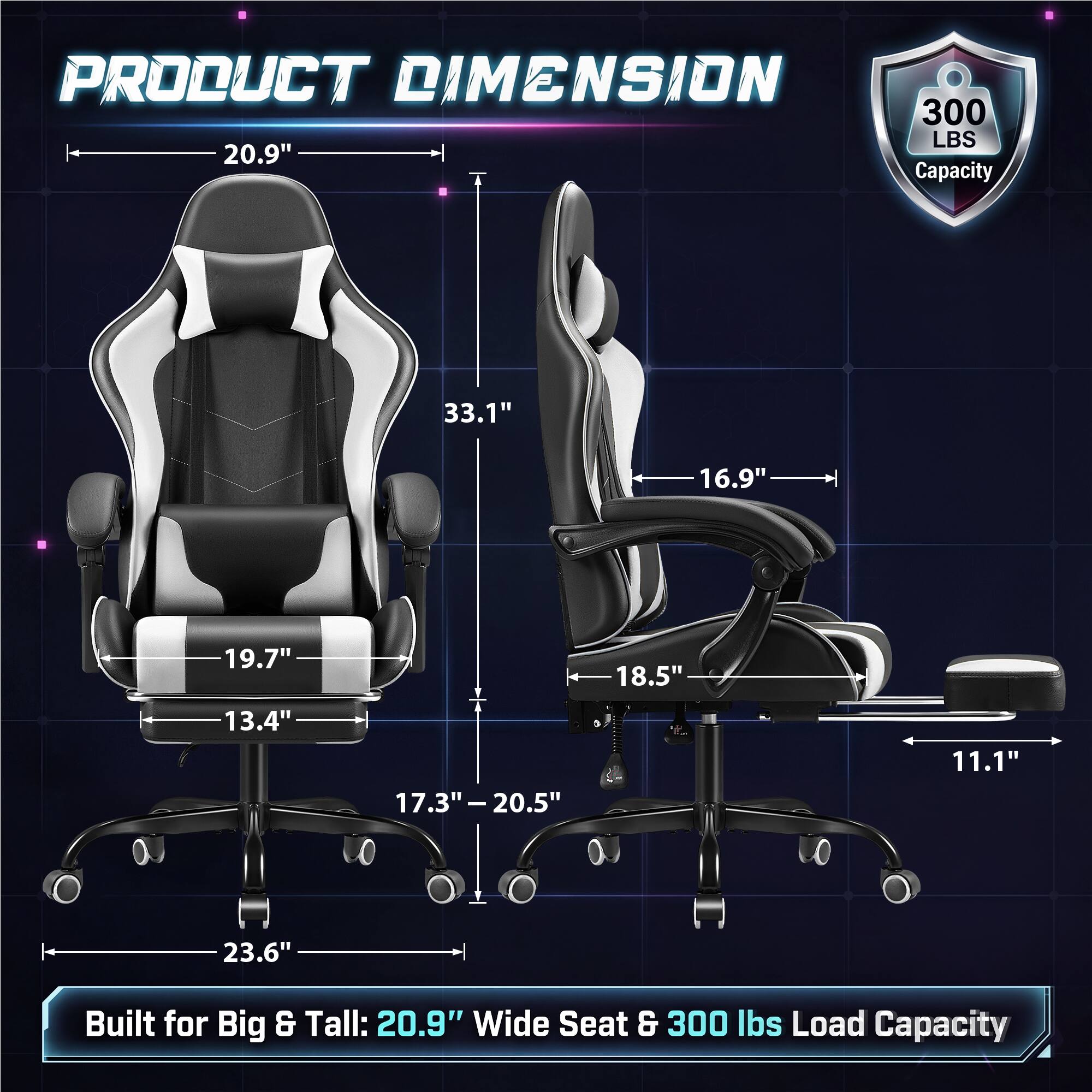 PRODUCT DIMENSION  
300 LBS 20.9" Capacity

33.1"  
16.9"  
19.7"  
18.5"  
13.4"  
17.3"-20.5"  
11.1"  
23.6"

Built for Big & Tall: 20.9" Wide Seat & 300 lbs Load Capacity