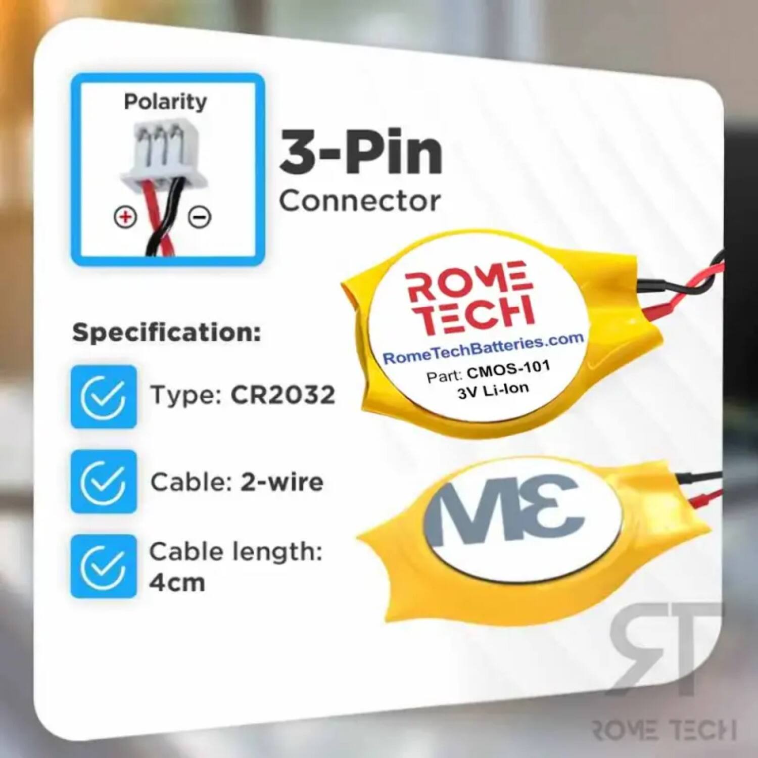 Polarity 3-Pin Connector + V - - ROME Specification: CH RomeTechBatteries.com Part: CMOS-101 Type: CR2032 3V Li-lon Cable: 2-wire Cable length: 4cm 3M RR ROVE TECH