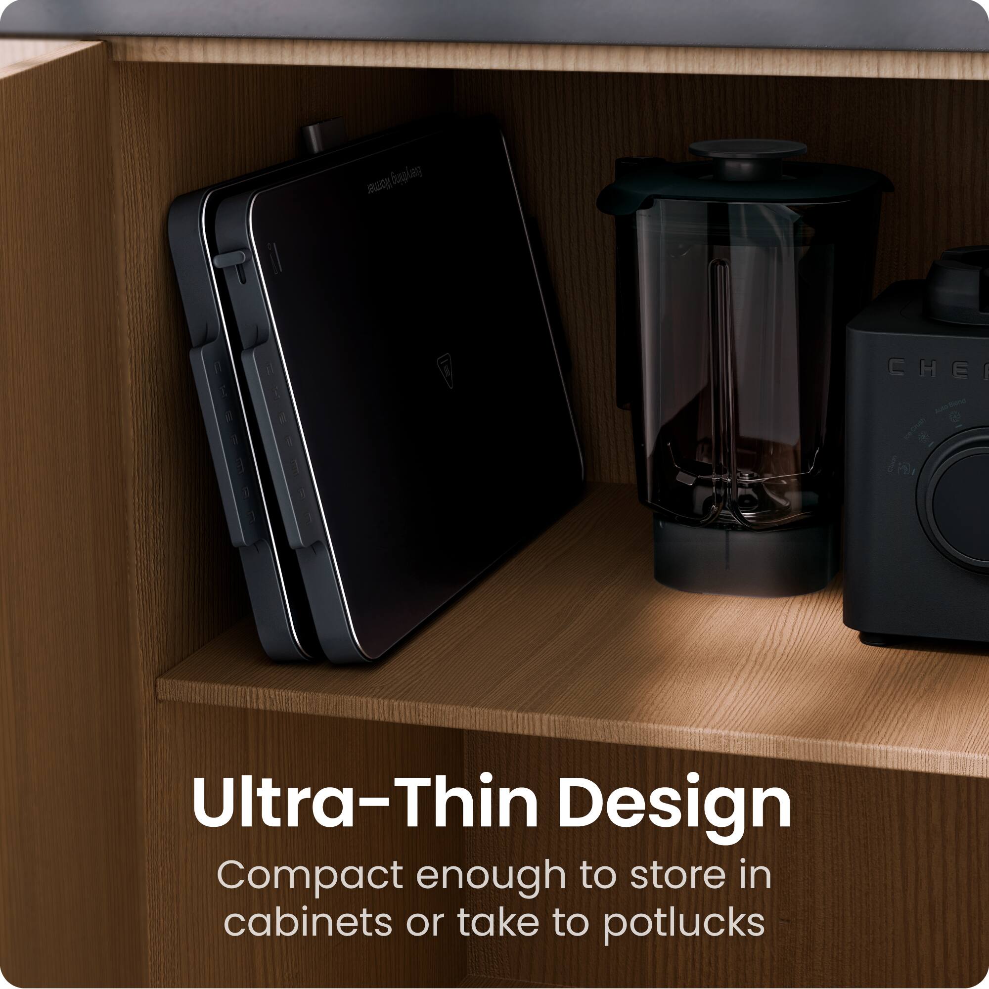 Ultra-Thin Design  
Compact enough to store in cabinets or take to potlucks
