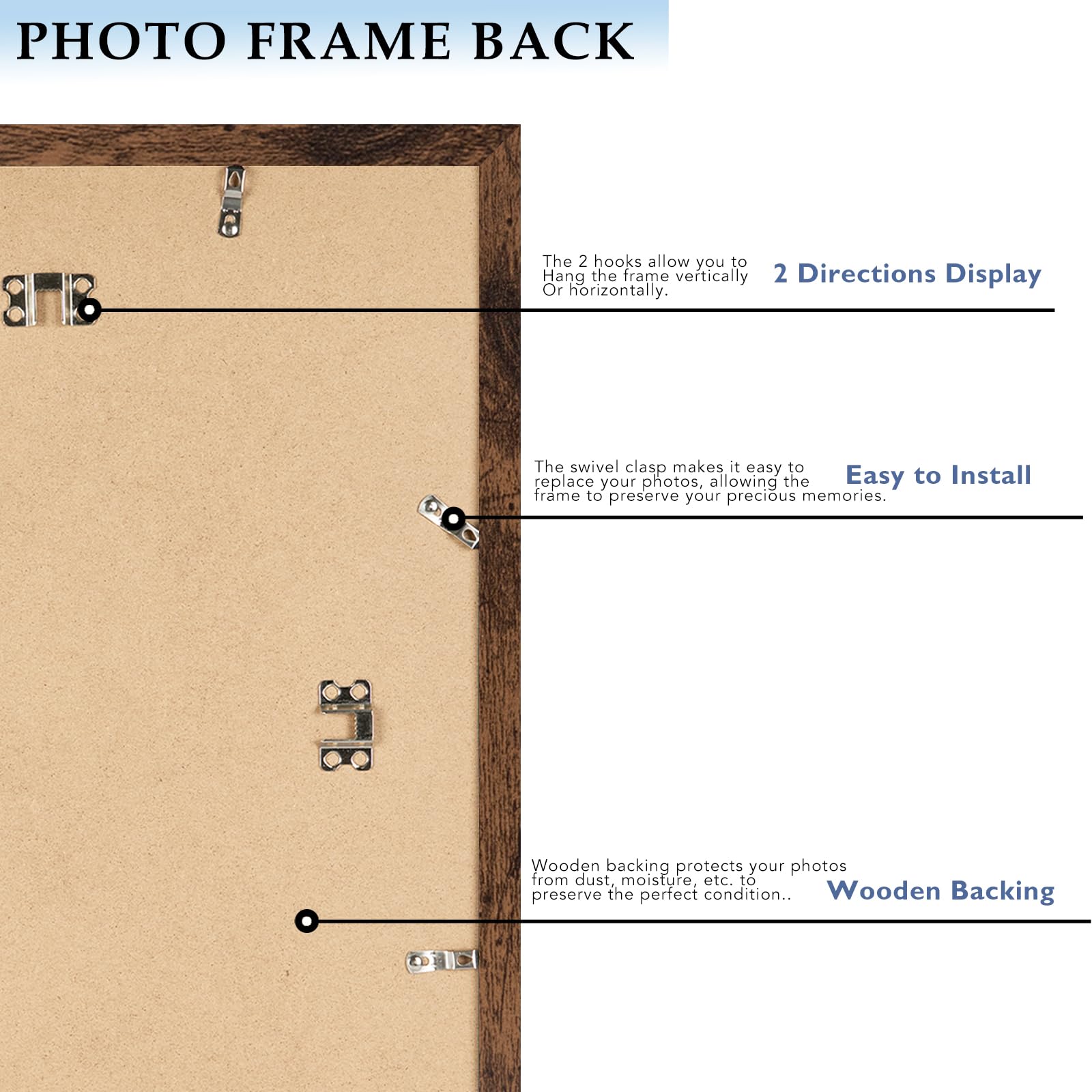 PHOTO FRAME BACK

The 2 hooks allow you to hang the frame vertically or horizontally.  
2 Directions Display

The swivel clasp makes it easy to replace your photos, allowing the frame to preserve your precious memories.  
Easy to Install

Wooden backing protects your photos from dust, moisture, etc. to preserve the perfect condition.  
Wooden Backing