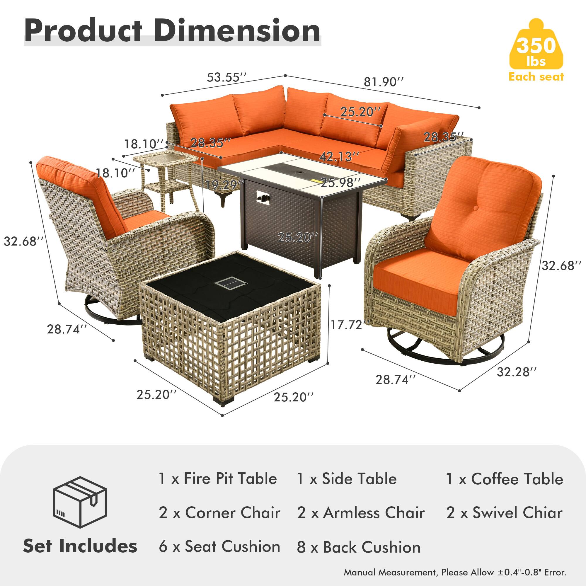 **Product Dimension**

- 53.55" x 81.90" x 350 lbs
- Each seat: 25.20" x 18.10" x 18.10" x 28.35" x 19.29" x 42.13" x 25.98" x 28.35" x 32.68" x 25.20" x 32.68" x 28.74" x 17.72" x 25.20" x 25.20" x 28.74" x 32.28"

**Set Includes**

- 1 x Fire Pit Table
- 1 x Side Table
- 1 x Coffee Table
- 2 x Corner Chair
- 2 x Armless Chair
- 2 x Swivel Chair
- 6 x Seat Cushion
- 8 x Back Cushion

*Manual Measurement, Please Allow ±0.4"-0.8" Error.*
