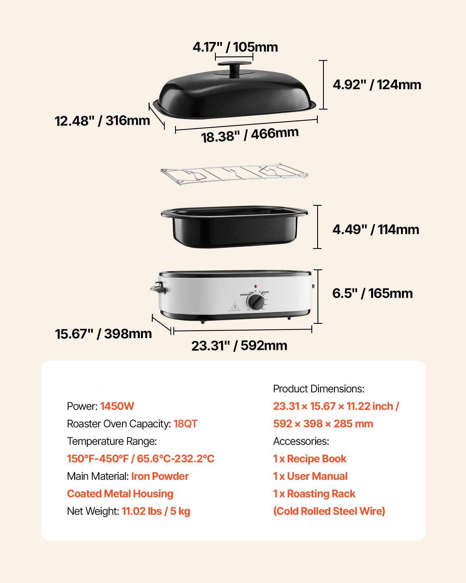 **Product Specifications:**

- **Power:** 1450W
- **Roaster Oven Capacity:** 18QT
- **Temperature Range:** 150°F-450°F / 65.6°C-232.2°C
- **Main Material:** Iron Powder Coated Metal Housing
- **Net Weight:** 11.02 lbs / 5 kg

**Product Dimensions:**
- 23.31" x 15.67" x 11.22" inch / 592 x 398 x 285 mm

**Accessories:**
- 1 x Recipe Book
- 1 x User Manual
- 1 x Roasting Rack (Cold Rolled Steel Wire)

**Dimensions:**
- 4.17" / 105mm
- 4.92" / 124mm
- 12.48" / 316mm
- 18.38" / 466mm
- 4.49" / 114mm
- 6.5" / 165mm
-