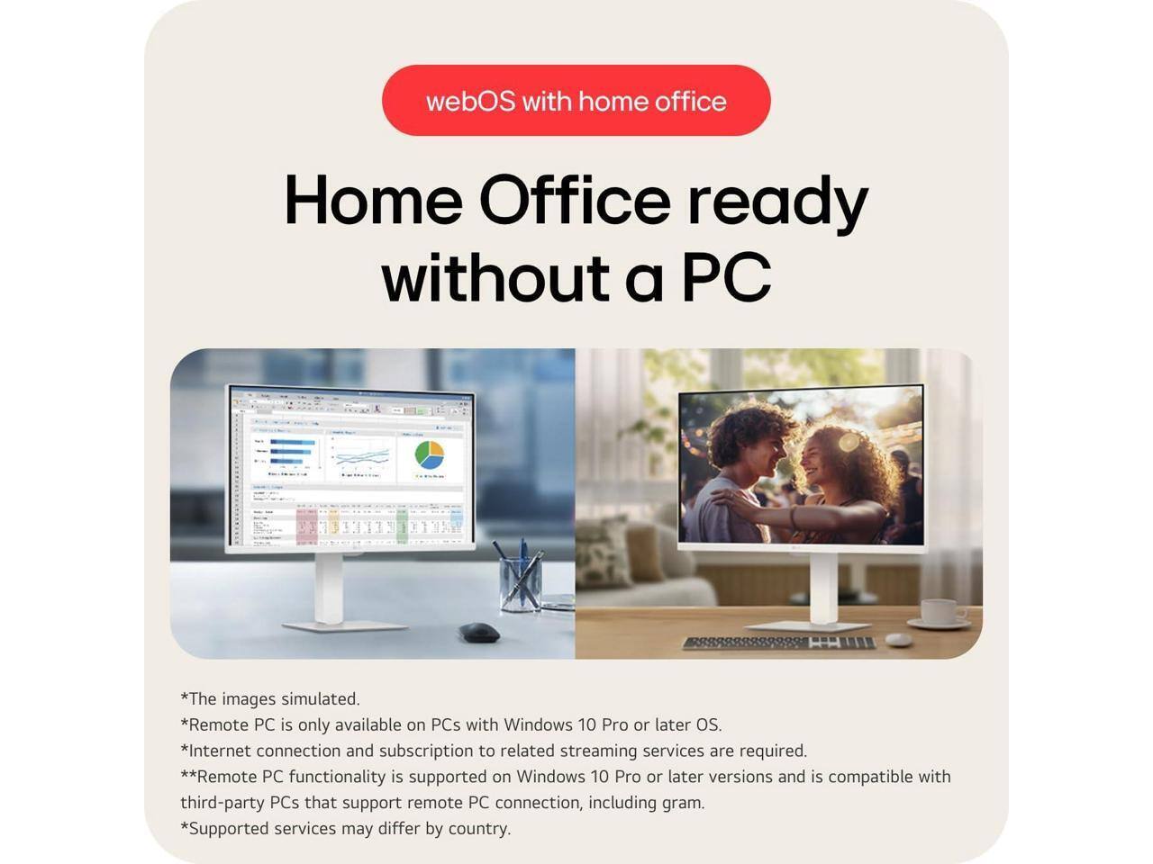 webOS with home office

Home Office ready without a PC

*The images simulated.
*Remote PC is only available on PCs with Windows 10 Pro or later OS.
*Internet connection and subscription to related streaming services are required.
**Remote PC functionality is supported on Windows 10 Pro or later versions and is compatible with third-party PCs that support remote PC connection, including gram.
*Supported services may differ by country.