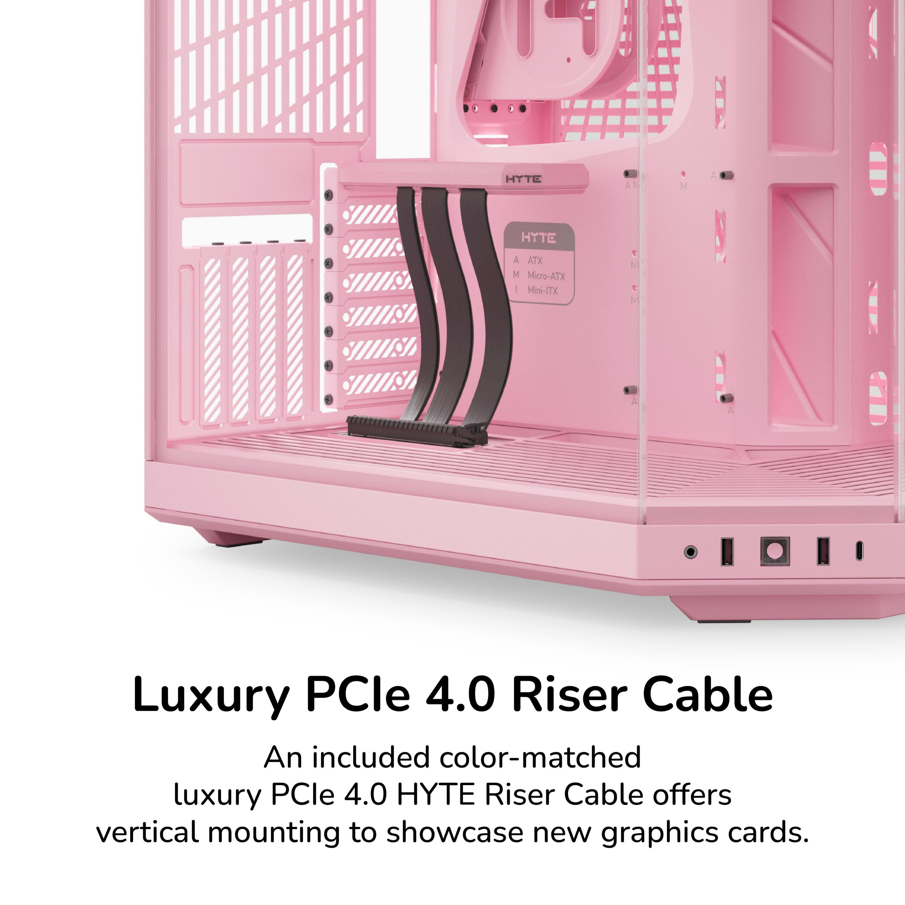 I TI HTTE HYTE A ATX M Micro-ATX I Miwi-ITX AN V t M M Luxury PCle 4.0 Riser Cable

An included color-matched luxury PCle 4.0 HYTE Riser Cable offers vertical mounting to showcase new graphics cards.