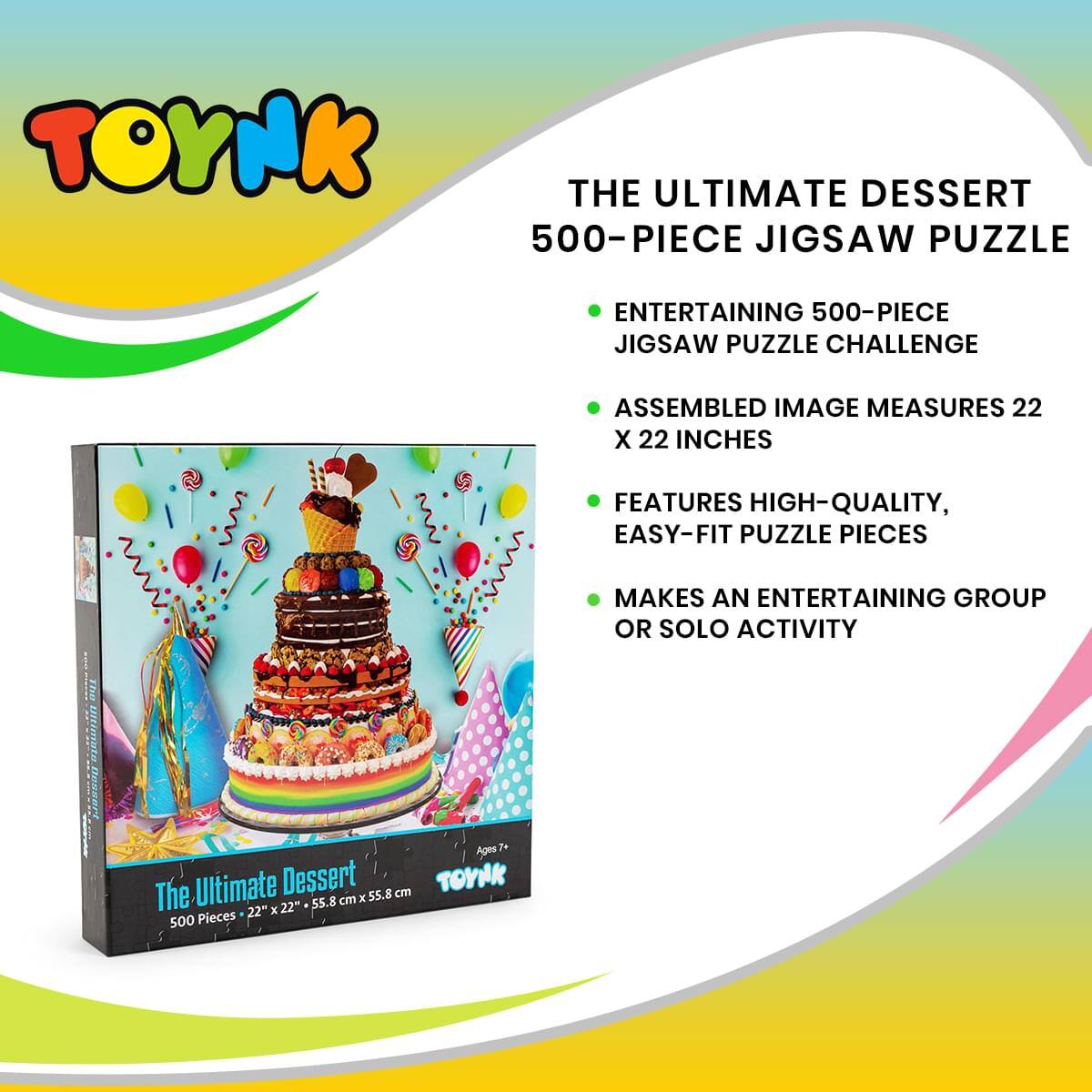 TOYNK

THE ULTIMATE DESSERT  
500-PIECE JIGSAW PUZZLE

- ENTERTAINING 500-PIECE JIGSAW PUZZLE CHALLENGE
- ASSEMBLED IMAGE MEASURES 22 X 22 INCHES
- FEATURES HIGH-QUALITY, EASY-FIT PUZZLE PIECES
- MAKES AN ENTERTAINING GROUP OR SOLO ACTIVITY

The Ultimate Dessert  
500 Pieces - 22" x 22" - 55.8 cm x 55.8 cm  
Ages 7+