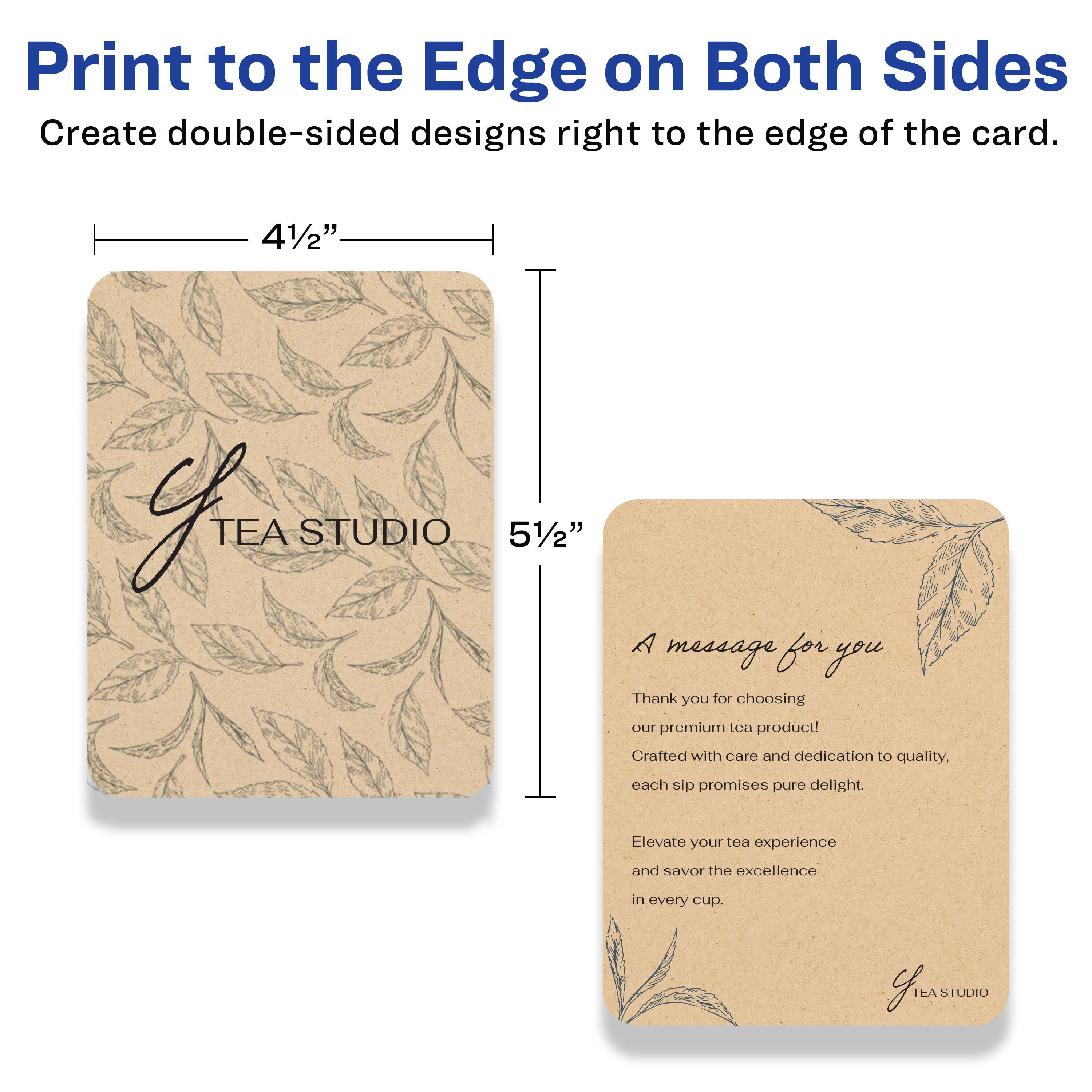 Print to the Edge on Both Sides  
Create double-sided designs right to the edge of the card.

4½" x 5½"

A message for you

Thank you for choosing our premium tea product!  
Crafted with care and dedication to quality, each sip promises pure delight.  
Elevate your tea experience and savor the excellence in every cup.

TEA STUDIO