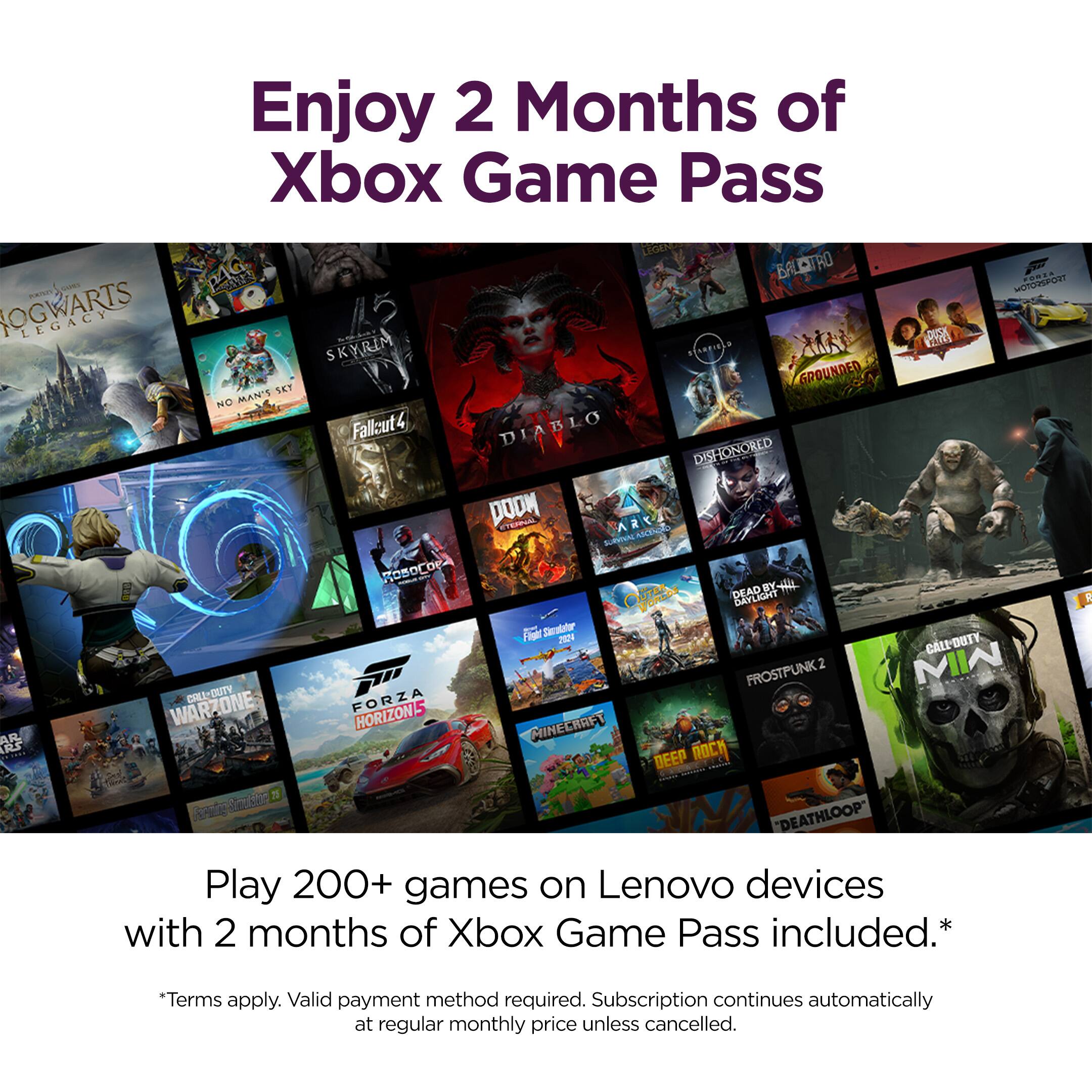 Enjoy 2 Months of Xbox Game Pass

Play 200+ games on Lenovo devices with 2 months of Xbox Game Pass included.*

*Terms apply. Valid payment method required. Subscription continues automatically at regular monthly price unless cancelled.

Games included:
- Hogwarts Legacy
- Skyrim
- Fallout 4
- Diablo
- Dishonored
- Doom
- Grounded
- No Man's Sky
- Call of Duty: Warzone
- Forza Horizon 5
- Minecraft
- Deathloop
- Frostpunk 2
- Call of Duty: Modern Warfare
- and more