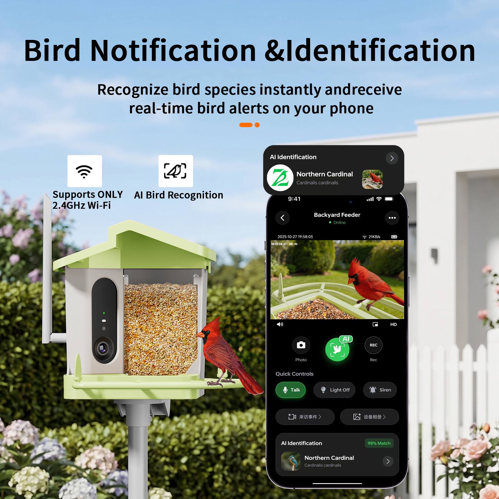Bird Notification & Identification  
Recognize bird species instantly and receive real-time bird alerts on your phone  
Supports ONLY 2.4GHz Wi-Fi  
AI Bird Recognition  
AI Identification  
Northern Cardinal  
Cardinals cardinals  
9:41  
Backyard Feeder  
Online  
2020-05-27 19:58:03  
21KB/s  
HD  
AI BEC  
Photo  
Quick Controls  
Talk  
Light Off  
Siren  
All Identification  
98% Match  
Northern Cardinal  
Cardinals