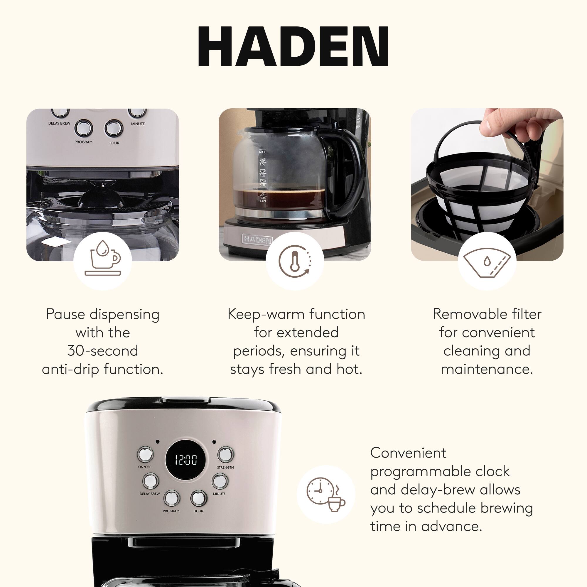 HADEN

Pause dispensing with the 30-second anti-drip function.

Keep-warm function for extended periods, ensuring it stays fresh and hot.

Removable filter for convenient cleaning and maintenance.

Convenient programmable clock and delay-brew allows you to schedule brewing time in advance.