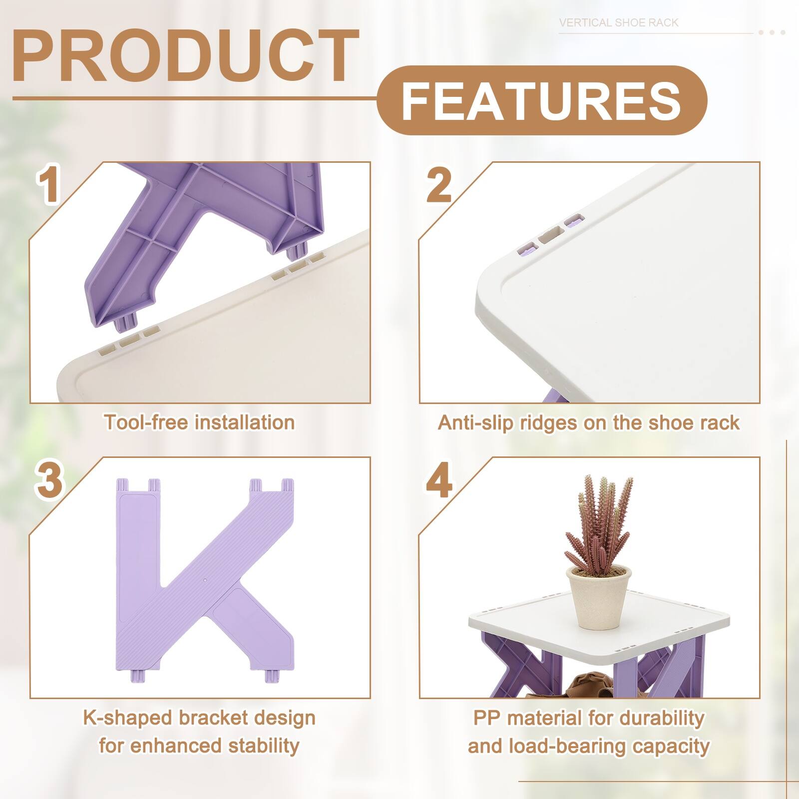 VERTICAL SHOE RACK PRODUCT FEATURES

1. Tool-free installation
2. Anti-slip ridges on the shoe rack
3. K-shaped bracket design for enhanced stability
4. PP material for durability and load-bearing capacity